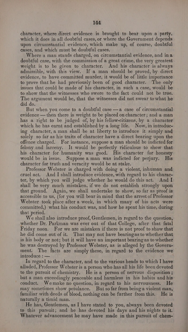 character, where direct evidence is brought to bear upon a party, which it does in all doubtful cases, or where the Government depends upon circumstantial evidence, which make up, of course, doubtful cases, and which must be doubtful cases. Where a man stands charged, on circumstantial evidence, and ina doubtful case, with the commission of a great crime, the very greatest weight is to be given to character. And his character is always admissible, with this view. If a man should be proved, by direct evidence, to have committed murder, it would be of little importance to prove that he had previously been of good character. The only issues that could be made of his character, in such a case, would be to show that the witnesses who swore to the fact could not be true. The argument would be, that the witnesses did not swear to what he did do. But when you come to a doubtful case —a case of circumstantial evidence — then there is weight to be placed on character; and a man has a right to be judged of, by his fellow-citizens, by a character which he has earnt and established by a long life. Now, in introduc- ing character, a man shall be at liberty to introduce it simply and solely so far as his traits of character have a direct bearing upon the offence charged. For instance, suppose a man should be indicted for felony and larceny. It would be perfectly ridiculous to show that his character for humanity was good. His character for honesty would be in issue. Suppose a man was indicted for perjury. His character for truth and veracity would be at stake. Professor Webster is charged with doing a violent, inhuman and cruel act. And I shall introduce evidence, with regard to his charac- ter, by which you will judge whether he would do this act. And I shall be very much mistaken, if we do not establish strongly upon that ground. Again, we shall undertake to show, so far as proof is accessible to us, (for you will bear in mind that the arrest of Professor Webster took place after a week, im which many of his acts were committed,) what his conduct was, and how he spent his time, during that period. We shall also introduce proof, Gentlemen, in regard to the question, whether Dr. Parkman was ever out of that College, after that fatal Friday noon. For we are mistaken if there is not proof to show that he did come out of it. ‘That may not have bearingas to whether that is his body or not; but it will have an important bearing as to whether he was destroyed by Professor Webster, as is alleged by the Govern- ment. The facts are simply these, in regard to the evidence we introduce : — . In regard to the character, and to the various heads to which I have alluded, Professor Webster is a person who has all his life been devoted to the pursuit of chemistry. He is a person of nervous disposition ; but a man exceedingly peaceable and harmless in his habits and his conduct. Wemake no question, in regard to his nervousness. He may sometimes show petulance. But so far from being a violent man, familiar with deeds of blood, nothing can be further from this. He is naturally a timid man. He has, Gentlemen, as I have stated to you, always been devoted to this pursuit; and he has devoted his days and his nights to it. Whatever advancement he may have made in this pursuit of chem-