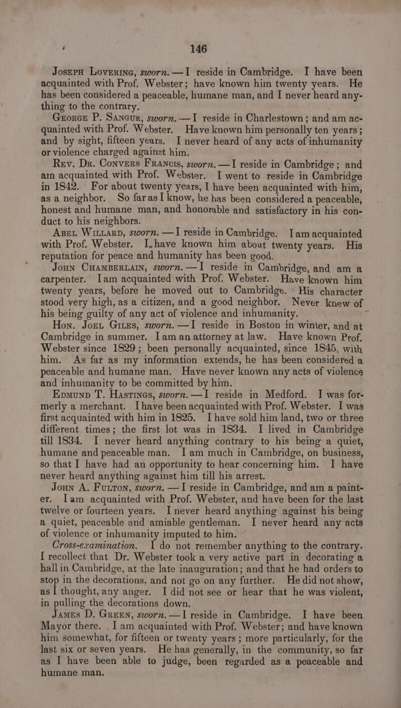 JoserH Loverine, sworn. —I reside in Cambridge. I have been acquainted with Prof. Webster; have known him twenty years. He has been considered a peaceable, humane man, and I never heard any- thing to the contrary. e Georce P. Saneur, sworn.-—I reside in Charlestown; and am ac- quainted with Prof. Webster. Have known him personally ten years ; and by sight, fifteen years. I never heard of any acts of inhumanity or violence charged against him. . Rev. Dr. Convers Francis, sworn. —I reside in Cambridge; and am acquainted with Prof. Webster. I went to reside in Cambridge in 1842. For about twenty years, I have been acquainted with him, asa neighbor. So farasI know, he has been considered a peaceable, honest and humane man, and honorable and satisfactory in his con- duct to his neighbors. AzeL Witiarp, sworn. —I reside in Cambridge. Iam acquainted with Prof. Webster. I,have known him about twenty years. His reputation for peace and humanity has been good. JoHN CHAMBERLAIN, sworn.—TI reside in Cambridge, and am a carpenter. [am acquainted with Prof. Webster. Have known him twenty years, before he moved out to Cambridge. » His character stood very high, as a citizen, and a good neighbor. Never knew of his being guilty of any act of violence and inhumanity. . Hon. Jorn Gites, sworn. —I reside in Boston in winter, and at Cambridge in summer. [aman attorney at law. Have known Prof. Webster since 1829; been personally acquainted, since 1845, with him. As far as my information extends, he has been considered a peaceable and humane man. Have never known any acts of violence and inhumanity to be committed by him. Epmunp T. Hasrines, sworn.—TI reside in Medford. I was for- merly a merchant. Ihave been acquainted with Prof. Webster. I was first acquainted with him in 1825. I have sold him land, two or three different times; the first lot was in 1834. I lived in Cambridge till 1834, I never heard anything contrary to his being a quiet, humane and peaceable man. I am much in Cambridge, on business, so that I have had an opportunity to hear concerning him. I have never heard anything against him till his arrest. Joun A, Futton, sworn. —I reside in Cambridge, and am a paint- er. Iam acquainted with Prof. Webster, and have been for the last twelve or fourteen years. I never heard anything against his being a quiet, peaceable and amiable gentleman. I never heard any acts of violence or inhumanity imputed to him. Cross-examination. I do not remember anything to the contrary. [ recollect that Dr. Webster took a very active part in decorating a hall in Cambridge, at the late inauguration; and that he had orders to stop in the decorations, and not go on any further. He did not show, as 1 thought, any anger. I did not see or hear that he was violent, in pulling the decorations down. James D. Green, sworn.—I reside in Cambridge. I have been Mayor there. . I am acquainted with Prof. Webster; and have known him somewhat, for fifteen or twenty years ; more particularly, for the last six or seven years. He has generally, in the community, so far as I have been able to judge, been regarded as a peaceable and humane man.