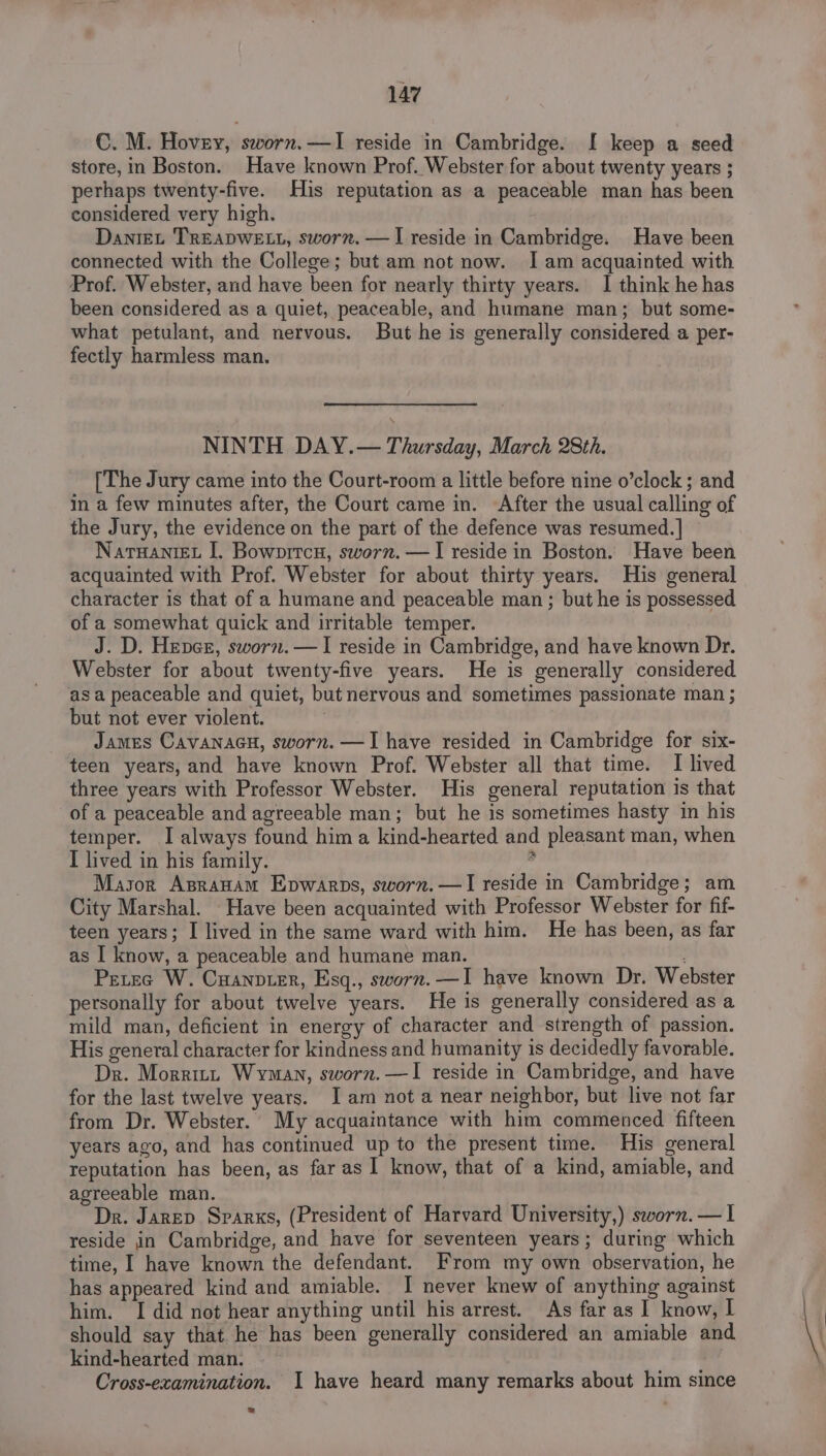 C. M. Hovey, sworn.—I reside in Cambridge. I keep a seed store, in Boston. Have known Prof. Webster for about twenty years ; perhaps twenty-five. His reputation as a peaceable man has been considered very high. Dantet TREADWELL, sworn. —I reside in Cambridge. Have been connected with the College; but am not now. Iam acquainted with Prof. Webster, and have been for nearly thirty years. I think he has been considered as a quiet, peaceable, and humane man; but some- what petulant, and nervous. But he is generally considered a per- fectly harmless man. NINTH DAY.— Thursday, March 28th. [The Jury came into the Court-room a little before nine o’clock ; and in a few minutes after, the Court came in. After the usual calling of the Jury, the evidence on the part of the defence was resumed. ] NarwaniEt J. Bowprtcu, sworn. —I reside in Boston. Have been acquainted with Prof. Webster for about thirty years. His general character is that of a humane and peaceable man ; but he is possessed of a somewhat quick and irritable temper. J. D. Hever, sworn.—I reside in Cambridge, and have known Dr. Webster for about twenty-five years. He is generally considered asa peaceable and quiet, but nervous and sometimes passionate man ; but not ever violent. James CavanacuH, sworn. —I have resided in Cambridge for six- teen years, and have known Prof. Webster all that time. I lived three years with Professor Webster. His general reputation is that of a peaceable and agreeable man; but he is sometimes hasty in his temper. I always found hima kind-hearted and pleasant man, when I lived in his family. Mason Asranam Epwarps, sworn.—I reside in Cambridge; am City Marshal. Have been acquainted with Professor Webster for fif- teen years; I lived in the same ward with him. He has been, as far as I know, a peaceable and humane man. : Pretec W. Cuanpier, Esq., sworn. —I have known Dr. Webster personally for about twelve years. He is generally considered as a mild man, deficient in energy of character and strength of passion. His general character for kindness and humanity is decidedly favorable. Dr. Morritt Wyman, sworn. —I reside in Cambridge, and have for the last twelve years. Iam not a near neighbor, but live not far from Dr. Webster. My acquaintance with him commenced fifteen years ago, and has continued up to the present time. His general reputation has been, as far as I know, that of a kind, amiable, and agreeable man. Dr. Jarep Srarxs, (President of Harvard University,) sworn. — I reside in Cambridge, and have for seventeen years; during which time, I have known the defendant. From my own observation, he has appeared kind and amiable. I never knew of anything against him. I did not hear anything until his arrest. As far as I know, I should say that he has been generally considered an amiable and kind-hearted man. Cross-examination. I have heard many remarks about him since
