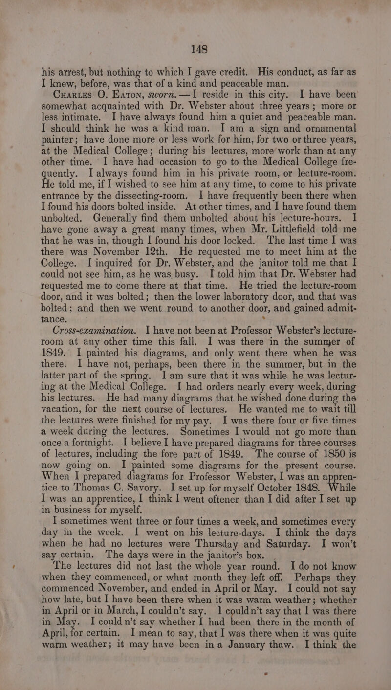 his arrest, but nothing to which I gave credit. His conduct, as far as I knew, before, was that of a kind and peaceable man. Cuartes O. Eaton, sworn.—I reside in this city. I have been’ somewhat acquainted with Dr. Webster about three years; more or less intimate. I have always found him a quiet and peaceable man. I should think he was a kind man. I am a sign and ornamental painter; have done more or less work for him, for two or three years, at the Medical College; during his lectures, more’ work than at any other time. I have had occasion to go to the Medical College fre- quently. LIalways found him in his private room, or lecture-room. He told me, if I wished to see him at any time, to come to his private entrance by the dissecting-room. I have frequently been there when I found his doors bolted inside. At other times, and I have found them unbolted. Generally find them unbolted about his lecture-hours. 1 have gone away a great many times, when Mr. Littlefield told me that he was in, though I found his door locked. The last time I was there was November 12th. He requested me to meet him at the College. [inquired for Dr. Webster, and the janitor told me that I could not see him, as he was. busy. I told him that Dr. Webster had requested me to come there at that time. He tried the lecture-room door, and it was bolted; then the lower laboratory door, and that was bolted; and then we went round to another door, and gained admit- tance. 7 ‘ Cross-ecamination. I have not been at Professor Webster’s lecture- room at any other time this fall. I was there in the summer of 1849. I painted his diagrams, and only went there when he was there. I have not, perhaps, been there in the summer, but in the latter part of the sprig. Iam sure that it was while he was lectur- ing at the Medical College. I had orders nearly every week, during his lectures.. He had many diagrams that he wished done during the vacation, for the next course of lectures. He wanted me to wait till the lectures were finished for my pay. I was there four or five times a week during the lectures. Sometimes I would not go more than once a fortnight. I believe I have prepared diagrams for three courses of lectures, including the fore part of 1849. The course of 1850 is now going on. I painted some diagrams for the present course. When | prepared diagrams for Professor Webster, I was an appren- tice to Thomas C. Savory. I set up for myself October 1848. While I was an apprentice, I think I went oftener than I did after I set up in business for myself. I sometimes went three or four times a week, and sometimes every day in the week. I went on his lecture-days. I think the days when he had no lectures were Thursday and Saturday. I won’t say certain. The days were in the janitor’s box. | The lectures did not last the whole year round. I do not know when they commenced, or what month they left off. Perhaps they commenced November, and ended in April or May. I could not say how late, but I have been there when it was warm weather; whether in April or in March, I couldn’t say. 1 couldn’t say that | was there in May. Icouldn’t say whether I had been there in the month of April, for certaim. 1 mean to say, that I was there when it was quite warm weather; it may have been ina January thaw. I think the