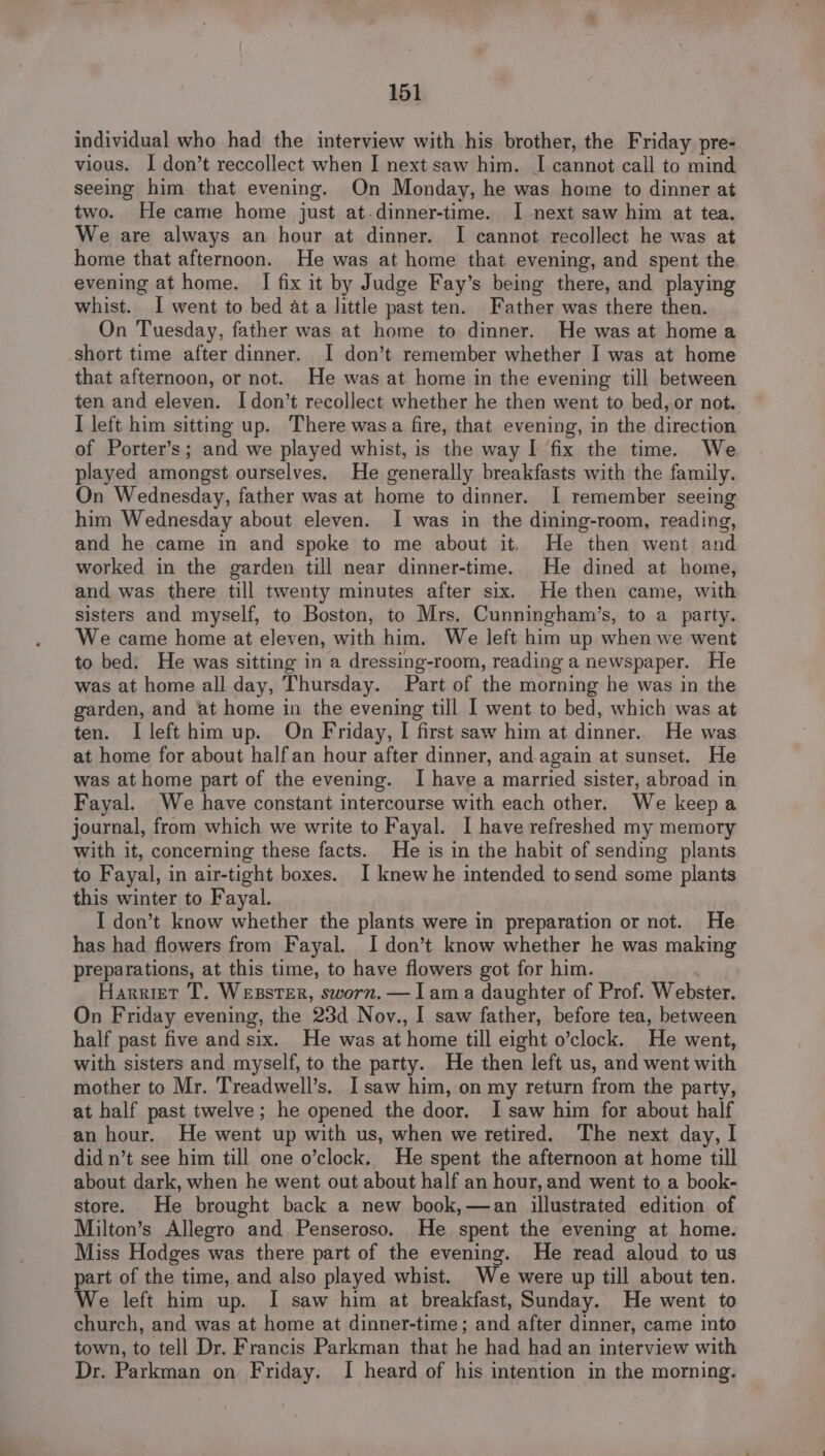 individual who had the interview with his brother, the Friday pre- vious. | don’t reccollect when I next saw him. I cannot call to mind seeing him that evening. On Monday, he was home to dinner at two. He came home just at.dinner-time. I next saw him at tea. We are always an hour at dinner. I cannot recollect he was at home that afternoon. He was at home that evening, and spent the evening at home. | fix it by Judge Fay’s being there, and playing whist. I went to bed at a little past ten. Father was there then. On Tuesday, father was at home to dinner. He was at home a short time after dinner. I don’t remember whether I was at home that afternoon, or not. He was at home in the evening till between ten and eleven. I don’t recollect whether he then went to bed, or not. I left him sitting up. There wasa fire, that evening, in the direction of Porter’s; and we played whist, is the way I fix the time. We played amongst ourselves. He generally breakfasts with the family. On Wednesday, father was at home to dinner. I remember seeing him Wednesday about eleven. I was in the dining-room, reading, and he came in and spoke to me about it. He then went and worked in the garden till near dinner-time. He dined at home, and was there till twenty minutes after six. He then came, with sisters and myself, to Boston, to Mrs. Cunningham’s, to a party. We came home at eleven, with him. We left him up when we went to bed. He was sitting in a dressing-room, reading a newspaper. He was at home all day, Thursday. Part of the morning he was in the garden, and at home in the evening till I went to bed, which was at ten. I left him up. On Friday, I first saw him at dinner. He was at home for about half an hour after dinner, and-again at sunset. He was at home part of the evening. I have a married sister, abroad in Fayal. We have constant intercourse with each other. We keepa journal, from which we write to Fayal. I have refreshed my memory with it, concerning these facts. He is in the habit of sending plants to Fayal, in air-tight boxes. I knew he intended to send some plants this winter to Fayal. I don’t know whether the plants were in preparation or not. He has had flowers from Fayal. I don’t know whether he was making preparations, at this time, to have flowers got for him. | Harriet T. Wesster, sworn. — I ama daughter of Prof. Webster. On Friday evening, the 23d Nov., I saw father, before tea, between half past five and six. He was at home till eight o’clock. He went, with sisters and myself, to the party. He then left us, and went with mother to Mr. Treadwell’s. I saw him, on my return from the party, at half past twelve; he opened the door. I saw him for about half an hour. He went up with us, when we retired. ‘The next day, | did n’t see him till one o’clock. He spent the afternoon at home till about dark, when he went out about half an hour, and went to a book- store. He brought back a new book,—an illustrated edition of Milton’s Allegro and Penseroso. He spent the evening at home. Miss Hodges was there part of the evening. He read aloud to us part of the time, and also played whist. We were up till about ten. We left him up. I saw him at breakfast, Sunday. He went to church, and was at home at dinner-time; and after dinner, came into town, to tell Dr. Francis Parkman that he had had an interview with Dr. Parkman on Friday. I heard of his intention in the morning.