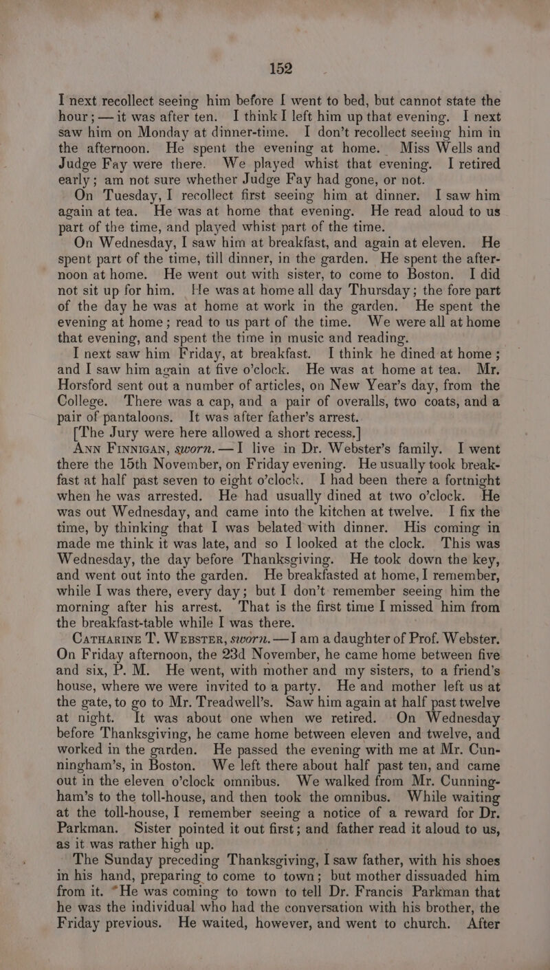 I next recollect seeing him before [ went to bed, but cannot state the hour ; — it was after ten. I think I left him up that evening. I next saw him on Monday at dinner-time. I don’t recollect seeing him in the afternoon. He spent the evening at home. Miss Wells and Judge Fay were there. We played whist that evening. I retired early; am not sure whether Judge Fay had gone, or not. On Tuesday, I recollect first seeing him at dinner. I saw him again at tea. He was at home that evening. He read aloud to us part of the time, and played whist part of the time. On Wednesday, I saw him at breakfast, and again at eleven. He spent part of the time, till dinner, in the garden. He spent the after- noon at home. He went out with sister, to come to Boston. I did not sit up for him. He wasat home all day Thursday ; the fore part of the day he was at home at work in the garden. He spent the evening at home; read to us part of the time. We were all at home that evening, and spent the time in music and reading. I next saw him Friday, at breakfast. I think he dined at home ; and I saw him again at five o’clock. He was at home at tea. Mr. Horsford sent out a number of articles, on New Year’s day, from the College. There was a cap, and a pair of overalls, two coats, and a pair of pantaloons. It was after father’s arrest. [The Jury were here allowed a short recess, | Aww Finnican, sworn.—I live in Dr. Webster’s family. I went there the 15th November, on Friday evening. He usually took break- fast at half past seven to eight o’clock. I had been there a fortnight when he was arrested. He had usually dined at two o’clock. He was out Wednesday, and came into the kitchen at twelve. I fix the time, by thinking that I was belated with dinner. His coming in made me think it was late, and so I looked at the clock. This was Wednesday, the day before Thanksgiving. He took down the key, and went out into the garden. He breakfasted at home, I remember, while I was there, every day; but I don’t remember seeing him the morning after his arrest. That is the first time I missed him from the breakfast-table while I was there. Catuarine T. WEBSTER, sworm.—J am a daughter of Prof. Webster. On Friday afternoon, the 23d November, he came home between five and six, P. M. He went, with mother and my sisters, to a friend’s house, where we were invited to a party. He and mother left us at the gate, to go to Mr. Treadwell’s. Saw him again at half past twelve at night. It was about one when we retired. On Wednesday before Thanksgiving, he came home between eleven and twelve, and worked in the garden. He passed the evening with me at Mr. Cun- ningham’s, in Boston. We left there about half past ten, and came out in the eleven o’clock omnibus. We walked from Mr. Cunning- ham’s to the toll-house, and then took the omnibus. While waiting at the toll-house, [ remember seeing a notice of a reward for Dr. Parkman. Sister pointed it out first; and father read it aloud to us, as it was rather high up. . The Sunday preceding Thanksgiving, I saw father, with his shoes in his hand, preparing to come to town; but mother dissuaded him from it. “He was coming to town to tell Dr. Francis Parkman that he was the individual who had the conversation with his brother, the Friday previous. He waited, however, and went to church. After