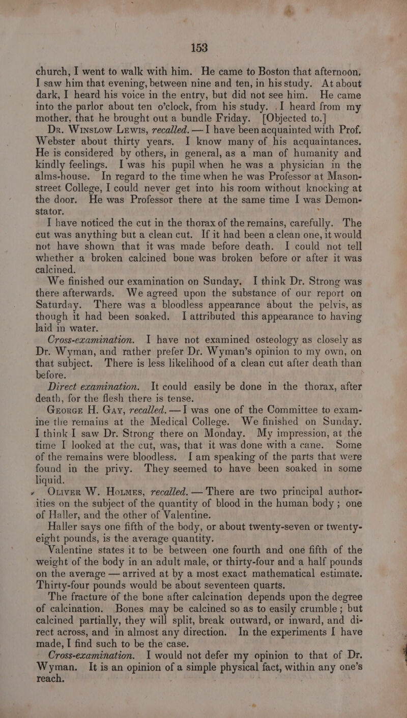 church, I went to walk with him. He came to Boston that afternoon. I saw him that evening, between nine and ten, in hisstudy. At about dark, I heard his voice in the entry, but did not see him. He came into the parlor about ten o’clock, from his study. .I heard from my mother, that he brought out a bundle Friday. [Objected to.] Dr. Winstow Lewis, recalled. —I have been acquainted with Prof. Webster about thirty years. I know many of his acquaintances. He is considered by others, in general, as a man of humanity and kindly feelings. Iwas his pupil when he was a physician in the alms-house. In regard to the time when he was Professor at Mason- street College, I could never get into his room without knocking at the door. He was Professor there at the same time I was Demon- stator. . I have noticed the cut in the thorax of the remains, carefully. The cut was anything but a clean cut. If it had been aclean one, it would not have shown that it was made before death. I could not tell whether a broken calcined bone was broken before or after it was calcined. We finished our examination on Sunday. I think Dr. Strong was there afterwards. We agreed upon the substance of our report on Saturday. There was a bloodless appearance about the pelvis, as though it had been soaked. I attributed this appearance to having laid in water. Cross-ecamination. I have not examined osteology as closely as Dr. Wyman, and rather prefer Dr. Wyman’s opinion to my own, on that subject. There is less likelihood of a clean cut after death than before. Direct examination. It could easily be done in the thorax, after death, for the flesh there is tense. Gerorce H. Gay, recalled. —I was one of the Committee to exam- ine the remains at the Medical College. We finished on Sunday. I think I saw Dr. Strong there on Monday. My impression, at the time I looked at the cut, was, that it was done with a cane. Some of the remains were bloodless. I am speaking of the parts that were found in the privy. They seemed to have been soaked in some liquid. » Otiver W. Homes, recalled. —'There are two principal author- ities on the subject of the quantity of blood in the human body ; one of Haller, and the other of Valentine. Haller says one fifth of the body, or about twenty-seven or twenty- eight pounds, is the average quantity. Valentine states it to be between one fourth and one fifth of the weight of the body in an adult male, or thirty-four and a half pounds on the average — arrived at by a most exact mathematical estimate. Thirty-four pounds would be about seventeen quarts. The fracture of the bone after calcination depends upon the degree of calcination. Bones may be calcined so as to easily crumble ; but calcined partially, they will split, break outward, or inward, and di- rect across, and in almost any direction. In the experiments I have made, I find such to be the case. Cross-examination. I would not defer my opinion to that of Dr. ea It is an opinion of a simple physical fact, within any one’s reach. . | itt |