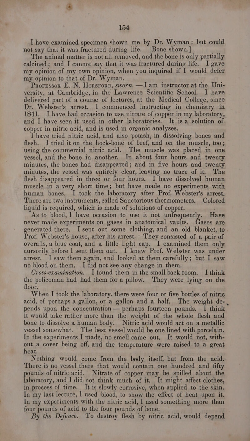 I have examined specimen shown me by Dr. Wyman; but could not say that it was fractured during life. [Bone shown.| The animal matter is not all removed, and the bone is only partially calcined; and I cannot say that it was fractured during life. I gave my opinion of my own opinion, when you inquired if I would defer my opinion to that of Dr. Wyman. Proressor E. N. Horsrorp, sworn. —I am instructor at the Uni- versity, at Cambridge, in the Lawrence Scientific School. 1 have delivered part of a course of lectures, at the Medical College, since Dr. Webster’s arrest. I commenced instructing in chemistry in 1841. Ihave had occasion to use nitrate of copper in my laboratory, and I have seen it used in other laboratories. It is a solution of copper in nitric acid, and is used in organic analyses. I have tried nitric acid, and also potash, in dissolving bones and flesh. I tried it on the hock-bone of beef, and on the muscle, too; using the commercial nitric acid. ‘The muscle was placed in one vessel, and the bone in another. In about four hours and twenty minutes, the bones had disappeared; and in five hours and twenty minutes, the vessel was entirely clear, leaving no trace of it. The flesh disappeared in three or four hours. I have dissolved human muscle in a very short time; but have made no experiments with human bones. I took the laboratory after Prof. Webster’s arrest. There are two instruments, called Sanctorious thermometers. Colored liquid is required, which is made of solutions of copper. . As to blood, I have occasion to use it not unfrequently. Have never made experiments on gases in anatomical vaults. Gases are generated there. Isent out some clothing, and an old blanket, to. Prof. Webster’s house, after his arrest. They consisted of a pair of overalls, a blue coat, and a little light cap. J examined them only cursorily before 1 sent them out. I knew Prof. Webster was under arrest. I saw them again, and looked at them carefully; but I saw no blood on them. I did not see any change in them. Cross-examination. I found them in the small backroom. I think the policeman had had them fora pillow. They were lying on the floor, When I took the laboratory, there were four or five bottles of nitric acid, of perhaps a gallon, or a gallon and a half. The weight de-, pends upon the concentration — perhaps fourteen pounds. I think it would take rather more than the weight of the whole flesh and bone to dissolve a human body. Nitric acid would act on a metallic vessel somewhat. The best vessel would be one lined with porcelain. In the experiments I made, no smell came out. It would not, with- out a cover being off, and the temperature were raised to a great heat. Nothing would come from the body itself, but from the acid. There is no vessel there that would contain one hundred and fift pounds of nitric acid. Nitrate of copper may be spilled about the laboratory, and | did not think much of it. It might affect clothes, in process of time. It is slowly corrosive, when applied to the skin. In my last lecture, 1 used blood, to show the effect of heat upon it. In my experiments with the nitric acid, I used something more than four pounds of acid to the four pounds of bone. By the Defence. ‘To destroy flesh by nitric acid, would depend a