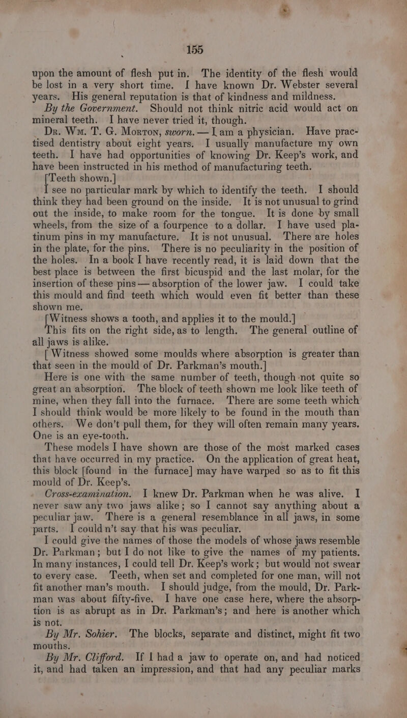 upon the amount of flesh put in. The identity of the flesh would be lost in a very short time. I have known Dr. Webster several ears. His general reputation is that of kindness and mildness. By the Government. Should not think nitric acid would act on mineral teeth. I have never tried it, though. — Dr. Wa. T. G. Morton, sworn. — Lam a physician. Have prac- tised dentistry about eight years. I usually manufacture my own teeth. I have had opportunities of knowing Dr. Keep’s work, and have been instructed in his method of manufacturing teeth. [Teeth shown. | I see no particular mark by which to identify the teeth. I should think they had been ground on the inside. It is not unusual to grind out the inside, to make room for the tongue. It is done by small wheels, from the size of a fourpence toa dollar. I have used pla- tinum pins in my manufacture. It is not unusual. There are holes in the plate, for the pins. There is no peculiarity in the position of the holes. Ina book I have recently read, it is laid down that the best place is between the first bicuspid and the last molar, for the insertion of these pins — absorption of the lower jaw. I could take this mould and find teeth which would even fit better than these shown me. [Witness shows a tooth, and applies it to the mould.] | This fits on the right side, as to length. The general outline of all jaws is alike. [ Witness showed some moulds where absorption is greater than that seen in the mould of Dr. Parkman’s mouth. | Here is one with the same number of teeth, though not quite so great an absorption. The block of teeth shown me look like teeth of mine, when they fall into the furnace. ‘There are some teeth which I should think would be more likely to be found in the mouth than others. We don’t pull them, for they will often remain many years. One is an eye-tooth. These models I have shown are those of the most marked cases that have occurred in my practice. On the application of great heat, this block [found in the furnace] may have warped so as to fit this mould of Dr. Keep’s. Cross-ecamination. 1 knew Dr. Parkman when he was alive. I never saw any two jaws alike; so I cannot say anything about a peculiar jaw. ‘There is a general resemblance in all jaws, in some parts. I could n’t say that his was peculiar. I could give the names of those the models of whose jaws resemble Dr. Parkman; but I do not like to give the names of my patients. In many instances, I could tell Dr. Keep’s work; but would not swear to every case. Teeth, when set and completed for one man, will not fit another man’s mouth. I should judge, from the mould, Dr. Park- man was about fifty-five. I have one case here, where the absorp- tion is as abrupt as in Dr. Parkman’s; and here is another which is not. . By Mr. Sohier. The blocks, separate and distinct, might fit two mouths. By Mr. Clifford. If 1 had a jaw to operate on, and had noticed it, and had taken an impression, and that had any peculiar marks