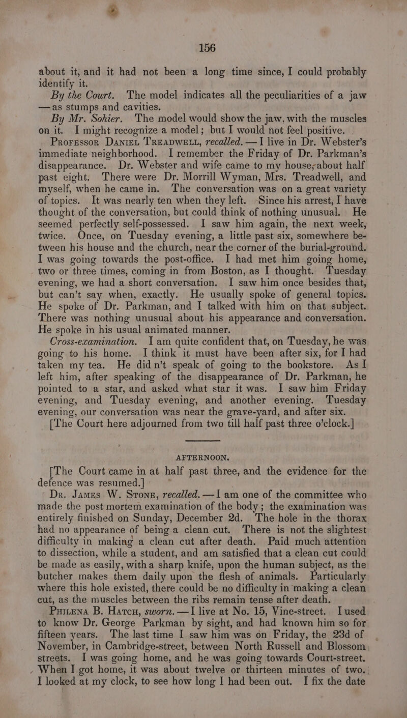 about it, and it had not been a long time since, I could probably identify it. By the Court. 'The model indicates all the peculiarities of a jaw —as stumps and cavities. By Mr. Sohier. 'The model would show the jaw, with the muscles on it. I might recognize a model; but I would not feel positive. Proressor Dante TREADWELL, recalled. —I live in Dr. Webster’s immediate neighborhood. I remember the Friday of Dr. Parkman’s disappearance. Dr. Webster and wife came to my house;about half past eight. There were Dr. Morrill Wyman, Mrs. Treadwell, and myself, when he came in. The conversation was on a great variety of topics. It was nearly ten when they left. ~Since his arrest, I have thought of the conversation, but could think of nothing unusual, He seemed perfectly self-possessed. I saw him again, the next week, twice. Once, on Tuesday evening, a little past six, somewhere be- tween his house and the church, near the corner of the burial-ground. I was going towards the post-office. I had met him going home, two or three times, coming in from Boston, as I thought. Tuesday evening, we had a short conversation. I saw him once besides that, but can’t say when, exactly. He usually spoke of general topics. He spoke of Dr. Parkman, and I talked with him on that subject. There was nothing unusual about his appearance and conversation. He spoke in his usual animated manner. Cross-examination. Iam quite confident that, on Tuesday, he was going to his home. I think it must have been after six, for I had taken my tea. He didn’t speak of going to the bookstore. As I left him, after speaking of the disappearance of Dr. Parkman, he pointed to a star, and asked what star it was. I saw him Friday evening, and Tuesday evening, and another evening. ‘Tuesday evening, our conversation was near the grave-yard, and after six. [The Court here adjourned from two till half past three o’clock.] AFTERNOON. [The Court came in at half past three, and the evidence for the defence was resumed. ~ Dr. James W. Stone, recalled. —I am one of the committee who made the post mortem examination of the body; the examination was entirely finished on Sunday, December 2d. The hole in the thorax had no appearance of being a clean cut. There is not the slightest difficulty in making a clean cut after death. Paid much attention to dissection, whiles a student, and am satisfied that a clean cut could be made as easily, witha sharp knife, upon the human subject, as the butcher makes them daily upon the flesh of animals. Particularly where this hole existed, there could be no difficulty in making a clean cut, as the muscles between the ribs remain tense after death. Puttena B. Harcu, sworn. —I live at No. 15, Vine-street. I used to know Dr. George Parkman by sight, and had known him so for fifteen years. The last time I saw him was on Friday, the 23d of . November, in Cambridge-street, between North Russell and Blossom , streets. Iwas going home, and he was going towards Court-street. - When I got home, it was about twelve or thirteen minutes of two.. I looked at my clock, to see how long I had been out. I fix the date