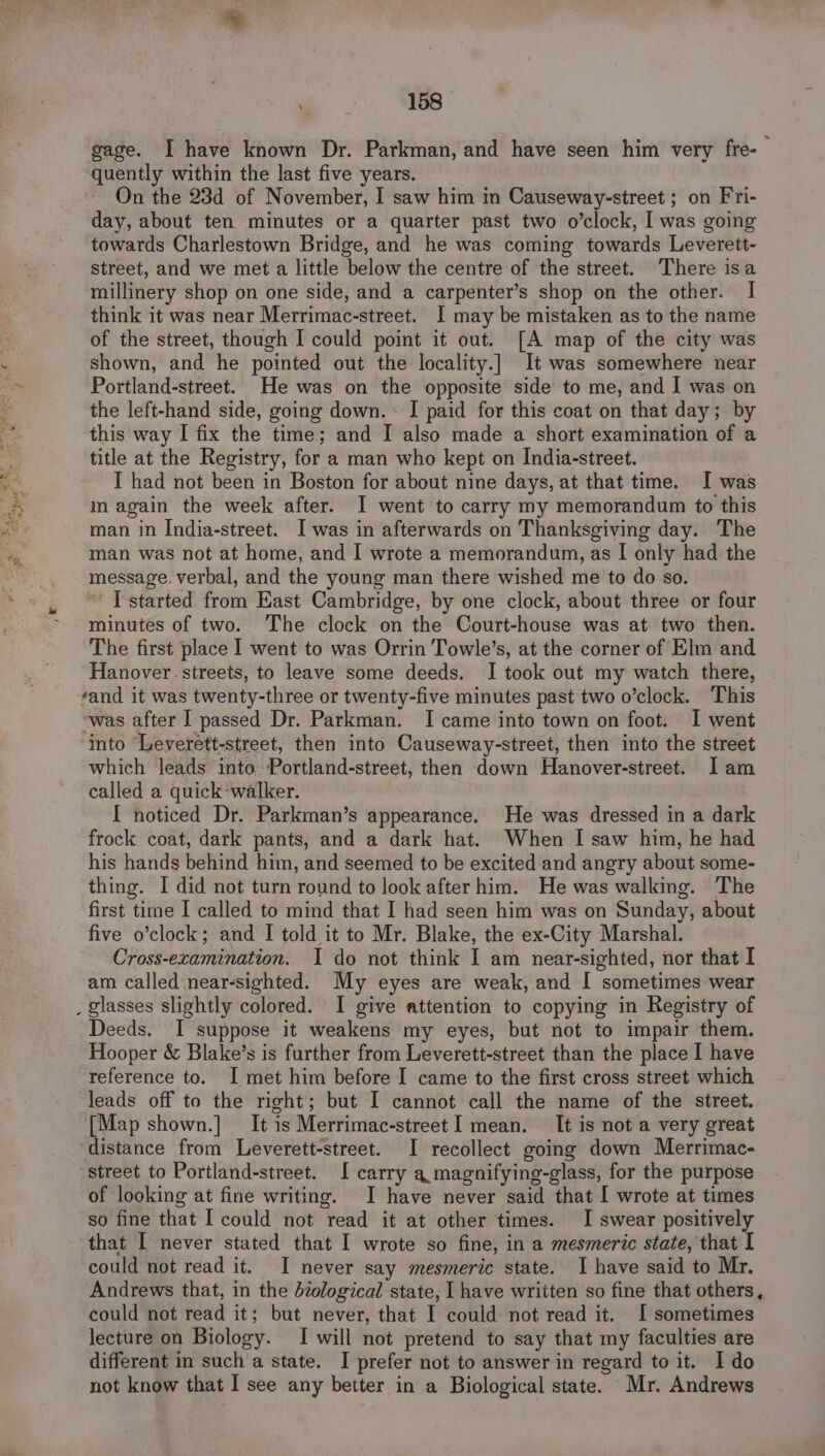 gage. I have known Dr. Parkman, and have seen him very fre- quently within the last five years. On the 23d of November, I saw him in Causeway-street ; on Fri- day, about ten minutes or a quarter past two o’clock, I was going towards Charlestown Bridge, and he was coming towards Leverett- street, and we met a little below the centre of the street. There isa millinery shop on one side, and a carpenter’s shop on the other. I think it was near Merrimac-street. I may be mistaken as to the name of the street, though I could point it out. [A map of the city was shown, and he pointed out the locality.]| It was somewhere near Portland-street. He was on the opposite side to me, and I was on the left-hand side, going down. I paid for this coat on that day; by this way I fix the time; and I also made a short examination of a title at the Registry, for a man who kept on India-street. I had not been in Boston for about nine days, at that time. I was m again the week after. I went to carry my memorandum to this man in India-street. I was in afterwards on Thanksgiving day. The man was not at home, and I wrote a memorandum, as | only had the message. verbal, and the young man there wished me to do so. I started from East Cambridge, by one clock, about three or four minutes of two. The clock on the Court-house was at two then. The first place I went to was Orrin Towle’s, at the corner of Elm and Hanover streets, to leave some deeds. I took out my watch there, vand it was twenty-three or twenty-five minutes past two o’clock. This ‘was after I passed Dr. Parkman. I came into town on foot. I went into “Leverett-street, then into Causeway-street, then into the street which leads into Portland-street, then down Hanover-street. Iam called a quick-walker. I noticed Dr. Parkman’s appearance. He was dressed in a dark frock coat, dark pants, and a dark hat. When I saw him, he had his hands behind him, and seemed to be excited and angry about some- thing. I did not turn round to look after him. He was walking. The first time I called to mind that I had seen him was on Sunday, about five o’clock; and I told it to Mr. Blake, the ex-City Marshal. Cross-examination. I do not think I am near-sighted, nor that I am called near-sighted. My eyes are weak, and I sometimes wear Deeds. I suppose it weakens my eyes, but not to impair them. Hooper &amp; Blake’s is further from Leverett-street than the place I have reference to. I met him before I came to the first cross street which leads off to the right; but I cannot call the name of the street. [Map shown.] It is Merrimac-street I mean. It is not a very great distance from Leverett-street. I recollect going down Merrimac- street to Portland-street. I carry a magnifying-glass, for the purpose of looking at fine writing. I have never said that I wrote at times so fine that I could not read it at other times. I swear positively that I never stated that I wrote so fine, in a mesmeric state, that I could not read it. I never say mesmeric state. I have said to Mr. Andrews that, in the diological state, I have written so fine that others, could not read it; but never, that I could not read it. I sometimes lecture on Biology. I will not pretend to say that my faculties are different in such a state. I prefer not to answer in regard to it. Ido not know that I see any better in a Biological state. Mr. Andrews