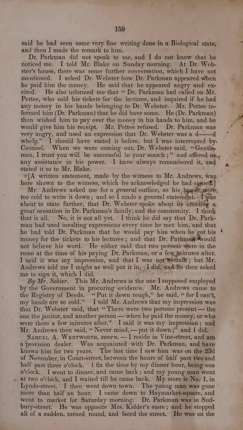 said he had seen some very fine writing done in a 1 Biological state, and then I made the remark to him. Dr. Parkman did not speak to me, and I do not know that he noticed me. I told Mr. Blake on Sunday morning. At Dr. Web- ster’s house, there was some further conversation, which I have not mentioned. I asked Dr. Webster how Dr. Parkman appeared when he paid him the money. He said that he appeared angry and ex- cited. He also informed me that “ Dr. Parkman had called on Mr. Pettee, who sold his tickets for the lectures, and inquired if he had any money in his hands belonging to Dr. Webster. . Mr. Pettee in- formed him (Dr. Parkman) that he did have some. He (Dr. Parkman) then wished him to pay over the money in his hands to him, and he would give him his receipt. Mr. Pettee refused. Dr. Parkman was very angry, and used an expression that Dr. Webster was a d d whelp.” I should have stated it before, but I was interrupted by- Counsel. When we were coming out, Dr. Webster said, “Gentle- any assistance in his power. I have always remembered it, and stated it so to Mr. Blake. here shown to the witness, which he acknowledged he had signet] Mr. Andrews asked me for a general outline, as his. a ete too cold to write it down; and so I made a general statement. =‘Twas about to state further, that Dr. Webster spoke about ‘its ‘roa a great sensation in Dr. Parkman’s family, and the community. 1 think that is all. No, it is not all yet. I think he did say that Dr. Park- man had used insulting expressions every time he met him, and that he had told Dr. Parkman that he would pay him when he got his money for the: tickets to his lectures; and that Dr. Parkmasté4vould not believe his word. He either said that two persons ‘were in the room at the time of his paying Dr. Parkman, or a few minutes after. I said it was my impression, and that I was not‘ertaiti; but Mr. Andrews told me I might as well put it in, ok did; ‘and: Hie’ then asked me to sign it, which I did. By Mr. Sohier. This Mr. Andrews is the one AS a employed by the Government in procuring evidence. Mr. Andrews came to the Registry of Deeds. ‘“ Put it down rough,” he said, “ for | can’t, my hands are so cold.” I told Mr. Andrews that my impression was that Dr. Webster said, that “There were two persons present — the one the janitor, and another person when he paid the money, or who were there a few minutes after.” [said it was my impression; and Mr. Andrews then said, ‘“ Never mind,— put it down;” and I did. SamvueEu A. Wanrwortn, sworn. ene reside in Vine-street, and am a provision dealer. Was acquainted with Dr. Parkman, and have known him for two years. The last time I saw him was on the 23d of November, in Court-street, between the hours of half past two and half past three o'clock. | fix the time by my dinner hour, being one o’clock. I went to dinner, and came back; and my young man went - at two o’clock, and [ waited till he came back. My store is No. 1, in Lynde-street. I then: went down town. The young man was gone more than half an hour. 1 came down to Haymarket-square, and went to market for Saturday morning. Dr. Parkman was in Sud- bury-street. He was opposite Mrs. Kidder’s store; and he stopped all cf a sudden, turned round, and faced the street. He was on the 4