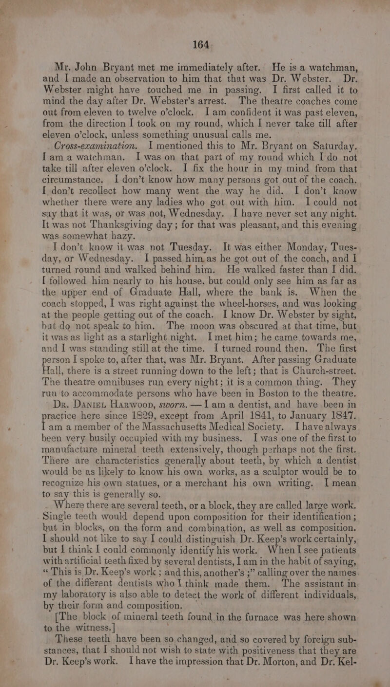 Mr. John Bryant met me immediately after. He is a watchman, and I made an observation to him that that was Dr. Webster. Dr. Webster might have touched me in passing. I first called it to mind the day after Dr. Webster’s arrest. The theatre coaches come out from eleven to twelve o’clock. 1am confident it was past eleven, from the direction I took on my round, which [ never take till after eleven o’clock, unless something unusual calls me. Cross-examination. I mentioned this to Mr. Bryant on Saturday. [ama watchman. I was on that part of my round which Ido not take till after eleven o’clock. I fix the hour in my mind from that circumstance. I don’t know how many persons got out of the coach. { don’t recollect how many went the way he did. I don’t know whether there were any ladies who got out with him. I could not say that it was, or was not, Wednesday. I have never set any night. It was not Thanksgiving day ; for that was pleasant, and this evening was somewhat hazy. I don’t know it was not Tuesday. It was either Monday, Tues- day, or Wednesday. I passed himas he got out of the coach, and | turned round and walked behind him. He walked faster than I did. [ followed him nearly to his house, but could only see him as far as the upper end of Graduate Hall, where the bank is. When the coach stopped, I was right against the wheel-horses, and was looking at the people getting out of the coach. I know Dr. Webster by sight, but do not speak to him. The moon was obscured at that time, but it was as light as a starlight night. Imet him; he came towards me, and I was standing still at the time. I turned-round then. The first person I spoke to, after that, was Mr. Bryant. After passing Graduate Hall, there is a street running down to the left; that is Church-street. The theatre omnibuses run every night; it isa common thing. They run to accommodate persons who have been in Boston to the theatre. Dr. Danrex Harwoop, sworn. —Iam a dentist, and have been in practice here since 1829, except from April 1841, to January 1847. I am a member of the Massachusetts Medical Society. I have always been very busily occupied with my business. [was one of the first to manufacture mineral teeth extensively, though perhaps not the first. There are characteristics generally about teeth, by which a dentist would be as likely to know his own works, as a sculptor would be to recognize his own statues, or a merchant his own writing. 1 mean to say this is generally so. . Where there are several teeth, or a block, they are called large work. Single teeth would depend upon composition for their identification ; but in blocks, on the form and combination, as well as composition. I should not like to say I could distinguish. Dr. Keep’s work certainly, but f think I could commonly identify his work. When I see patients with artificial teeth fixed by several dentists, I am in the habit of saying, « This is Dr. Keep’s work ; and this, another’s ;” calling over the names. of the different dentists whol think made them. The assistant in. my laboratory is also able to detect the work of different individuals, by their form and composition. “~ [The biock of mineral teeth found in the furnace was here shown to the witness. | These teeth have been so changed, and so covered by foreign sub- stances, that I should not wish to state with positiveness that they are Dr. Keep’s work. Ihave the impression that Dr. Morton, and Dr. Kel-