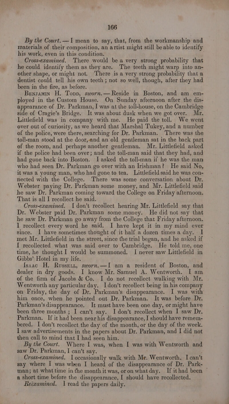 By the Court.— 1 mean to say, that, from the workmanship and materials of their composition, an artist might still be able to identify his work, even in this condition. Cross-examined. 'There would bea very strong probability that he could identify them as they are. The teeth might warp into an- other shape, or might not. ‘There is a very strong probability that a dentist could tell his own teeth; not so well, though, after they had been in the fire, as before. Benszamin H. Topp, sworn.— Reside in Boston, and am em- ployed in the Custom House. On Sunday afternoon after the dis- appearance of Dr. Parkman, I was at the toll-house, on the Cambridge side of Cragie’s Bridge. It was about dusk when we got over. Mr. Littlefield was in company with me. He paid the toll. We went over out of curiosity, as we heard that Marshal Tukey, and a number of the police, were there, searching for Dr. Parkman. There was the toll-man stood at the door,and an old gentleman sat in the back part of the room, and perhaps another gentleman. Mr. Littlefield asked if the police had been over; and the toll-man said that they had, and had gone back into Boston. JI asked the toll-man if he was the man who had seen Dr. Parkman go over with an Irishman? He said No, it was a young man, who had gone to tea. Littlefield said he was con- nected with the College. There was some conversation about Dr. Webster paying Dr. Parkman some money, and Mr. Littlefield said he saw Dr, Parkman coming toward the College on Friday afternoon. That is all I recollect he said. Cross-examined. I don’t recollect hearing Mr. Littlefield say that Dr. Webster paid Dr. Parkman some money. He did not say that he saw Dr. Parkman go away from the College that Friday afternoon. 1 recollect every word he said. I have kept it in my mind ever since. I have sometimes thought of it half a dozen times a day. | met Mr. Littlefield in the street, since the trial began, and he asked if I recollected what was said over to Cambridge. He told me, one time, he thought I would be summoned. I never saw Littlefield in Gibbs’ Hotel in my life. Isaac H. Russett, sworn.—I am a resident of Boston, and dealer in dry goods. I know Mr. Samuel A. Wentworth. I am of the firm of Jacobs &amp; Co. I do not recollect walking with Mr. Wentworth any particular day. Idon’t recollect being in his company on Friday, the day of Dr. Parkman’s disappearance. I was with him once, when he pointed out Dr. Parkman. It was before Dr. Parkman’s disappearance. It must have been one day, or might have been three months ; I can’t say. I don’t recollect when I saw Dr. Parkman. If it had been near his disappearance, I should have remem- bered. I don’t recollect the day of the month, or the day of the week. I saw advertisements in the papers about Dr. Parkman, and I did not then call to mind that I had seen him. By the Court. Where I was, when I was with Wentworth and saw Dr. Parkman, I can’t say. Cross-examined. I occasionally walk with Mr. Wentworth. I can’t say where I was wlren I heard of the disappearance of Dr. Park- man; at what time in the month it was, oron whatday. If ithad been © a short time before the disappearance, I should have recollected. Reéxamined. 1 read the papers daily.