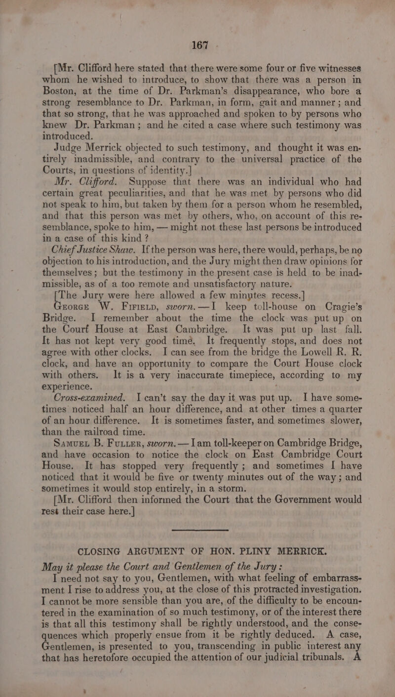 {Mr. Clifford here stated that there were some four or five witnesses whom he wished to introduce, to show that there was a person in Boston, at the time of Dr. Parkman’s disappearance, who bore a strong resemblance to Dr. Parkman, in form, gait and manner ; and that so strong, that he was approached and spoken to by persons who knew Dr. Parkman; and he cited a case where such testimony was introduced. Judge Merrick objected to such testimony, and thought it was en- tirely inadmissible, and contrary to the universal practice of the Courts, in questions of identity. ] Mr. Clifford. Suppose that there was an individual who had certain great peculiarities, and that he was met by persons who did not speak to him, but taken by them for a person whom he resembled, and that this person was met by others, who, on account of this re- semblance, spoke to him, — might not these last persons be introduced in a case of this kind ? Chief Justice Shaw. If the person was here, there would, perhaps, be no objection to his introduction, and the Jury might then draw opinions for themselves ; but the testimony in the present case is held to be inad- missible, as of a too remote and unsatisfactory nature. [The Jury were here allowed a few minutes recess.] GeorceE W. Firietp, sworn.—I keep toll-house on Cragie’s Bridge. I remember about the time the clock was put up on the Courf House at East Cambridge. It was put up last fall. It has not kept very good time, It frequently stops, and does not agree with other clocks. I can see from the bridge the Lowell R. R. clock, and have an opportunity to compare the Court House clock with others. It is a very inaccurate timepiece, according to my experience. Cross-ezamined. I can’t say the day it was put up. I have some- times noticed half an hour difference, and at other times a quarter of an hour difference. It is sometimes faster, and sometimes slower, than the railroad time. Samvuex B. Futter, sworn. — Iam toll-keeper on Cambridge Bridge, and have occasion to notice the clock on East Cambridge Court House. It has stopped very frequently ; and sometimes I have noticed that it would be five or twenty minutes out of the way ; and sometimes it would stop entirely, in a storm. [Mr. Clifford then informed the Court that the Government would resé their case here.| CLOSING ARGUMENT OF HON. PLINY MERRICK. May it please the Court and Gentlemen of the Jury: I need not say to you, Gentlemen, with what feeling of embarrass- ment I rise to address you, at the close of this protracted investigation. I cannot be more sensible than you are, of the difficulty to be encoun- tered in the examination of so much testimony, or of the interest there is that all this testimony shall be rightly understood, and the conse- quences which properly ensue from it be rightly deduced. A case, Gentlemen, is presented to you, transcending in public interest any that has heretofore occupied the attention of our judicial tribunals, A