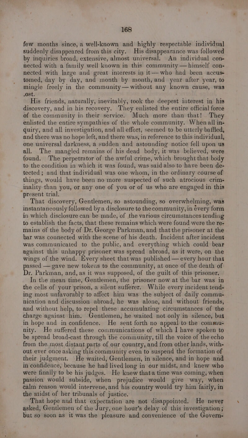few months since, a well-known and highly respectable individual suddenly disappeared from this city. His disappearance was followed by inquiries broad, extensive, almost universal. An individual con- nected with a family well known in this community — himself con- nected with large and great interests in it— who had been accus- tomed, day by day, and month by month, and year after year, to mingle freely in the community— without any known cause, was -ost. His friends, naturally, inevitably, took the See pesh interest in his discovery, and in his recovery. They enlisted the entire official force of the community in their service. Much more than that! . They enlisted the entire sympathies of the whole community. When all in- quiry, and all investigation, and all effort, seemed to be utterly baffled, and there was no hope left, and there was, in reference to this individual, one universal darkness, a sudden and astounding notice fell upon us all. The mangled remains of his dead body, it was believed, were found. The perpetrator of the awful crime, which brought that body to the condition in which it was found, was said also to have been de- tected ; and that individual was one Saat in the ordinary course of things, would have been no more suspected of such atrocious crim- inality than you, or any one of you or of us who are engaged in this present trial. That discovery, Gentlemen, so astounding, so overwhelming, was instantaneously followed bya disclosure to the community, in évery form in which disclosure can be made, of the various circumstances tending to establish the facts, that these remains which were found were the re- mains of the body of Dr. George Parkman, and that the prisoner at the bar was connected with the scene of his death. Incident after incident was communicated to the public, and everything which could bear against this unhappy prisoner was spread abroad, as it were, on the wings of the wind. Every sheet that was published — every hour that passed — gave new tokens to the community, at once of the death of Dr. Parkman, and, as it was supposed, of the guilt of this prisoner. In the mean time, Gentlemen, the prisoner now at the bar was in the cells of your prison, a silent sufferer. While every incident tend- ing most unfavorably to affect him was the subject of daily commu- nication and discussion abroad, he was alone, and without friends, and without help, to repel these accumulating circumstances of the charge against him. Gentlemen, he waited not only in silence, but in hope and in confidence. He sent forth no appeal to the commu- nity. He suffered these communications of which I have spoken to be spread broad-cast through the community, till the voice of the echo from the. most distant parts of our country, and from other lands, with- out ever once asking this community even to suspend the formation of their judgment. He waited, Gentlemen, i in silence, and in hope and in confidence, because he had lived long in our midst, and knew who were finally to be his judges. He knew thata time was coming, when passion would subside, when prejudice would give way, when calm reason would intervene, and his country would try him fairly, 1 in the midst of her tribunals of justice. That hope and that expectation are not disappointed. He never asked, Gentlemen of the Jury, one hour’s delay of this investigation ; but so soon as it was the pleasure and convenience of the Govern-