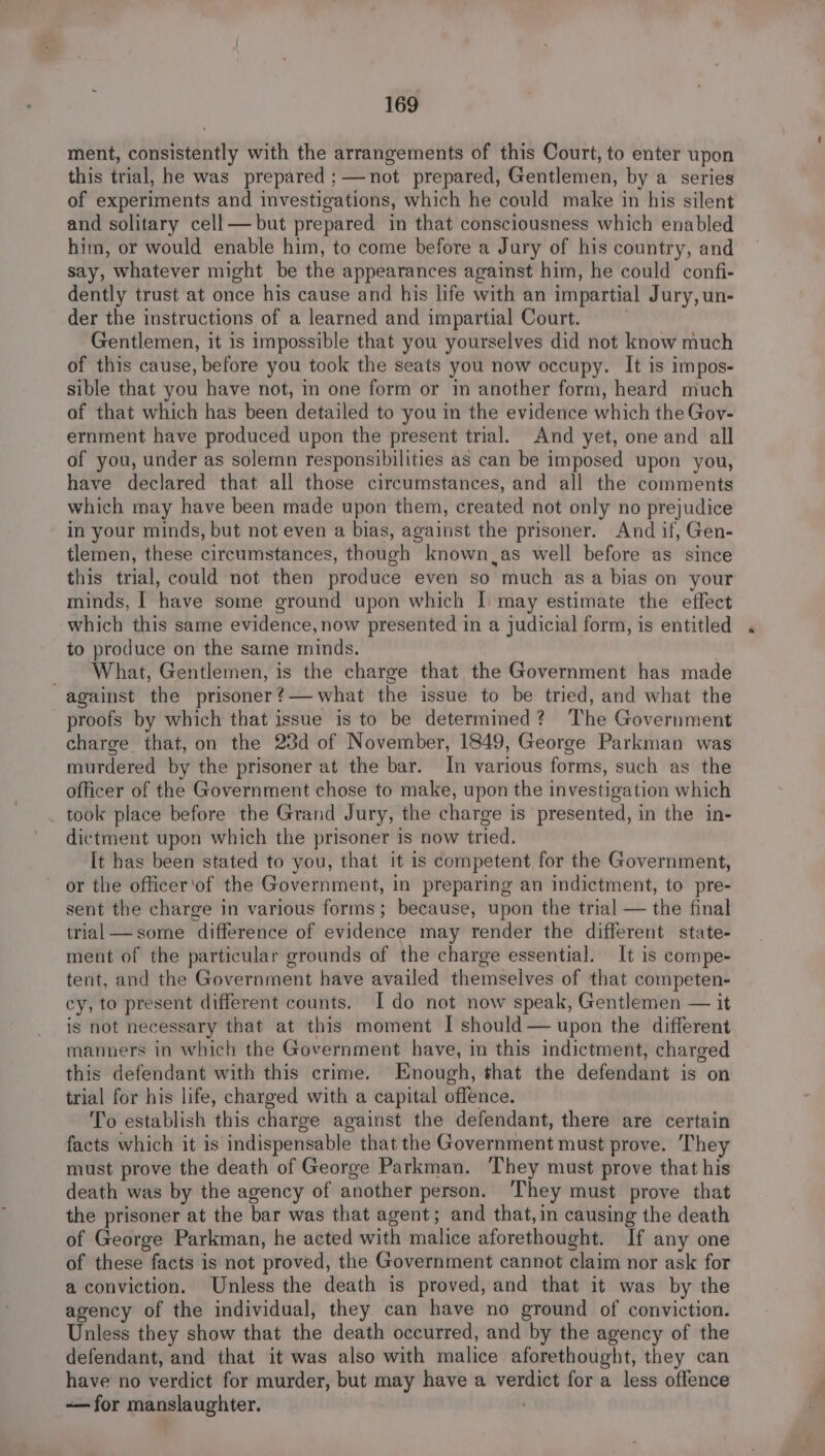 ment, consistently with the arrangements of this Court, to enter upon this trial, he was prepared: —not prepared, Gentlemen, by a series of experiments and investigations, which he could make in his silent and solitary cell—but prepared in that consciousness which enabled him, or would enable him, to come before a Jury of his country, and say, whatever might be the appearances against him, he could confi- dently trust at once his cause and his life with an impartial Jury, un- der the instructions of a learned and impartial Court. . Gentlemen, it is impossible that you yourselves did not know much of this cause, before you took the seats you now occupy. It is impos- sible that you have not, in one form or im another form, heard much of that which has been detailed to you in the evidence which the Gov- ernment have produced upon the present trial. And yet, one and all of you, under as solemn responsibilities as can be imposed upon you, have declared that all those circumstances, and all the comments which may have been made upon them, created not only no prejudice in your minds, but not even a bias, against the prisoner. And if, Gen- tlemen, these circumstances, though known as well before as since this trial, could not then produce even so much as a bias on your minds, | have some ground upon which I may estimate the effect which this same evidence, now presented in a judicial form, is entitled to produce on the same minds. . _ What, Gentlemen, is the charge that the Government has made against the prisoner?— what the issue to be tried, and what the proofs by which that issue is to be determined? The Government charge that, on the 23d of November, 1849, George Parkman was murdered by the prisoner at the bar. In various forms, such as the officer of the Government chose to make, upon the investigation which took place before the Grand Jury, the charge is presented, in the in- dictment upon which the prisoner is now tried. It has been stated to you, that it is competent for the Government, or the officer'of the Government, in preparing an indictment, to pre- sent the charge in various forms; because, upon the trial — the final trial— some difference of evidence may render the different state- ment of the particular grounds of the charge essential. It is compe- tent, and the Government have availed themselves of that competen- cy, to present different counts. I do not now speak, Gentlemen — it is not necessary that at this moment I should— upon the different manners in which the Government have, in this indictment, charged this defendant with this crime. Enough, that the defendant is on trial for his life, charged with a capital offence. To establish this charge against the defendant, there are certain facts which it is indispensable that the Government must prove. They must prove the death of George Parkman. They must prove that his death was by the agency of another person. ‘They must prove that the prisoner at the bar was that agent; and that, in causing the death of George Parkman, he acted with malice aforethought. If any one of these facts is not proved, the Government cannot claim nor ask for a conviction. Unless the death is proved, and that it was by the agency of the individual, they can have no ground of conviction. Unless they show that the death occurred, and by the agency of the defendant, and that it was also with malice aforethought, they can have no verdict for murder, but may have a verdict for a less offence -— for manslaughter. :