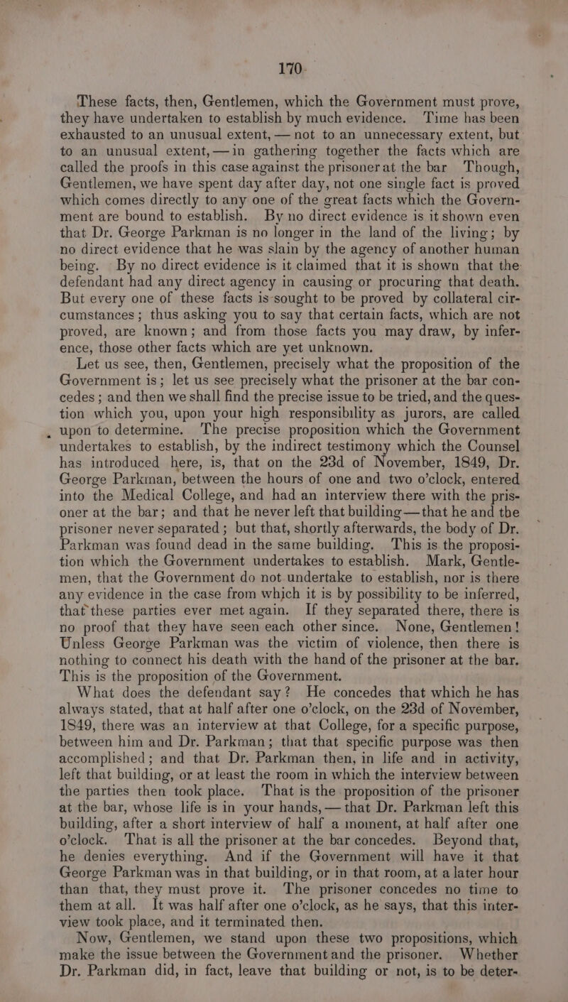 170- These facts, then, Gentlemen, which the Government must prove, they have undertaken to establish by much evidence. Time has been exhausted to an unusual extent, — not to an unnecessary extent, but to an unusual extent,—in gathering together the facts which are called the proofs in this case against the prisonerat the bar Though, Gentlemen, we have spent day after day, not one single fact is proved which comes directly to any one of the great facts which the Govern- ment are bound to establish. By no direct evidence is it shown even that Dr. George Parkman is no longer in the land of the living; by no direct evidence that he was slain by the agency of another human being. By no direct evidence is it claimed that it is shown that the defendant had any direct agency in causing or procuring that death. But every one of these facts is-sought to be proved by collateral cir- cumstances; thus asking you to say that certain facts, which are not proved, are known; and from those facts you may draw, by infer- ence, those other facts which are yet unknown. Let us see, then, Gentlemen, precisely what the proposition of the Government is; let us see precisely what the prisoner at the bar con- cedes ; and then we shall find the precise issue to be tried, and the ques- tion which you, upon your high responsibility as jurors, are called upon to determine. ‘The precise proposition which the Government undertakes to establish, by the indirect testimony which the Counsel has introduced here, is, that on the 23d of November, 1849, Dr. George Parkman, between the hours of one and two o’clock, entered into the Medical College, and had an interview there with the pris- oner at the bar; and that he never left that building —that he and the prisoner never separated ; but that, shortly afterwards, the body of Dr. Parkman was found dead in the same building. This is the proposi- tion which the Government undertakes to establish. Mark, Gentle- men, that the Government do not undertake to establish, nor is there any evidence in the case from which it is by possibility to be inferred, that these parties ever met again. If they separated there, there is no proof that they have seen each other since. None, Gentlemen! Unless George Parkman was the victim of violence, then there is nothing to connect his death with the hand of the prisoner at the bar. This is the proposition of the Government. What does the defendant say? He concedes that which he has always stated, that at half after one o’clock, on the 23d of November, 1849, there was an interview at that College, for a specific purpose, between him and Dr. Parkman; that that specific purpose was then accomplished ; and that Dr. Parkman then, in life and in activity, left that building, or at least the room in which the interview between the parties then took place. That is the proposition of the prisoner at the bar, whose life is in your hands, — that Dr. Parkman left this building, after a short interview of half a moment, at half after one o’clock. ‘That is all the prisoner at the bar concedes. Beyond that, he denies everything. And if the Government will have it that George Parkman was in that building, or in that room, at a later hour than that, they must prove it. The prisoner concedes no time to them atall. It was half after one o’clock, as he says, that this inter- view took place, and it terminated then. Now, Gentlemen, we stand upon these two propositions, which make the issue between the Government and the prisoner. Whether Dr. Parkman did, in fact, leave tnat building or not, is to be deter-