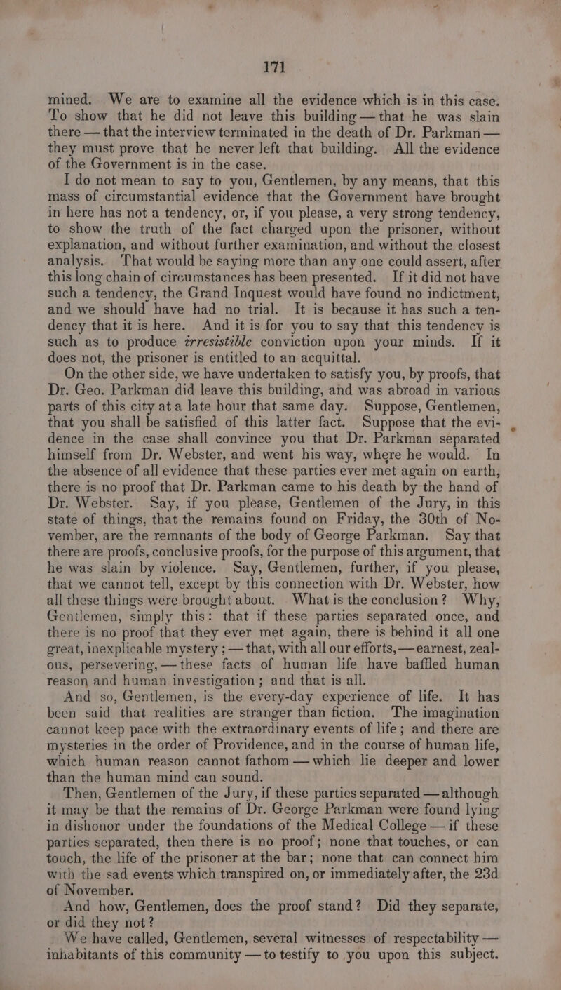 mined. We are to examine all the evidence which is in this case. To show that he did not leave this building —that he was slain there — that the interview terminated in the death of Dr. Parkman — they must prove that he never left that building. All the evidence of the Government is in the case. I do not mean to say to you, Gentlemen, by any means, that this mass of circumstantial evidence that the Government have brought in here has not a tendency, or, if you please, a very strong tendency, to show the truth of the fact charged upon the prisoner, without explanation, and without further examination, and without the closest analysis. That would be saying more than any one could assert, after this long chain of circumstances has been presented. If it did not have such a tendency, the Grand Inquest would have found no indictment, and we should have had no trial. It is because it has such a ten- dency that it is here. And it is for you to say that this tendency is such as to produce zrreszstzble conviction upon your minds. If it does not, the prisoner is entitled to an acquittal. On the other side, we have undertaken to satisfy you, by proofs, that Dr. Geo. Parkman did leave this building, and was abroad in various parts of this city ata late hour that same day. Suppose, Gentlemen, that you shall be satisfied of this latter fact. Suppose that the evi- dence in the case shall convince you that Dr. Parkman separated himself from Dr. Webster, and went his way, where he would. In the absence of all evidence that these parties ever met again on earth, there is no proof that Dr. Parkman came to his death by the hand of Dr. Webster. Say, if you please, Gentlemen of the Jury, in this state of things, that the remains found on Friday, the 30th of No- vember, are the remnants of the body of George Parkman. Say that there are proofs, conclusive proofs, for the purpose of this argument, that he was slain by violence. Say, Gentlemen, further, if you please, that we cannot tell, except by this connection with Dr. Webster, how all these things were brought about. What is the conclusion? Why, Gentlemen, simply this: that if these parties separated once, and there is no proof that they ever met again, there is behind it all one great, inexplicable mystery ; — that, with all our efforts, —earnest, zeal- ous, persevering,—these facts of human life have baffled human reason and human investigation ; and that is all. And so, Gentlemen, is the every-day experience of life. It has been said that realities are stranger than fiction. The imagination cannot keep pace with the extraordinary events of life; and there are mysteries in the order of Providence, and in the course of human life, which human reason cannot fathom —which lie deeper and lower than the human mind can sound. Then, Gentlemen of the Jury, if these parties separated — although it may be that the remains of Dr. George Parkman were found lying in dishonor under the foundations of the Medical College — if these parties separated, then there is no proof; none that touches, or can touch, the life of the prisoner at the bar; none that can connect him with the sad events which transpired on, or immediately after, the 23d of November. And how, Gentlemen, does the proof stand? Did they separate, or did they not? We have called, Gentlemen, several witnesses of respectability — inhabitants of this community —to testify to you upon this subject.