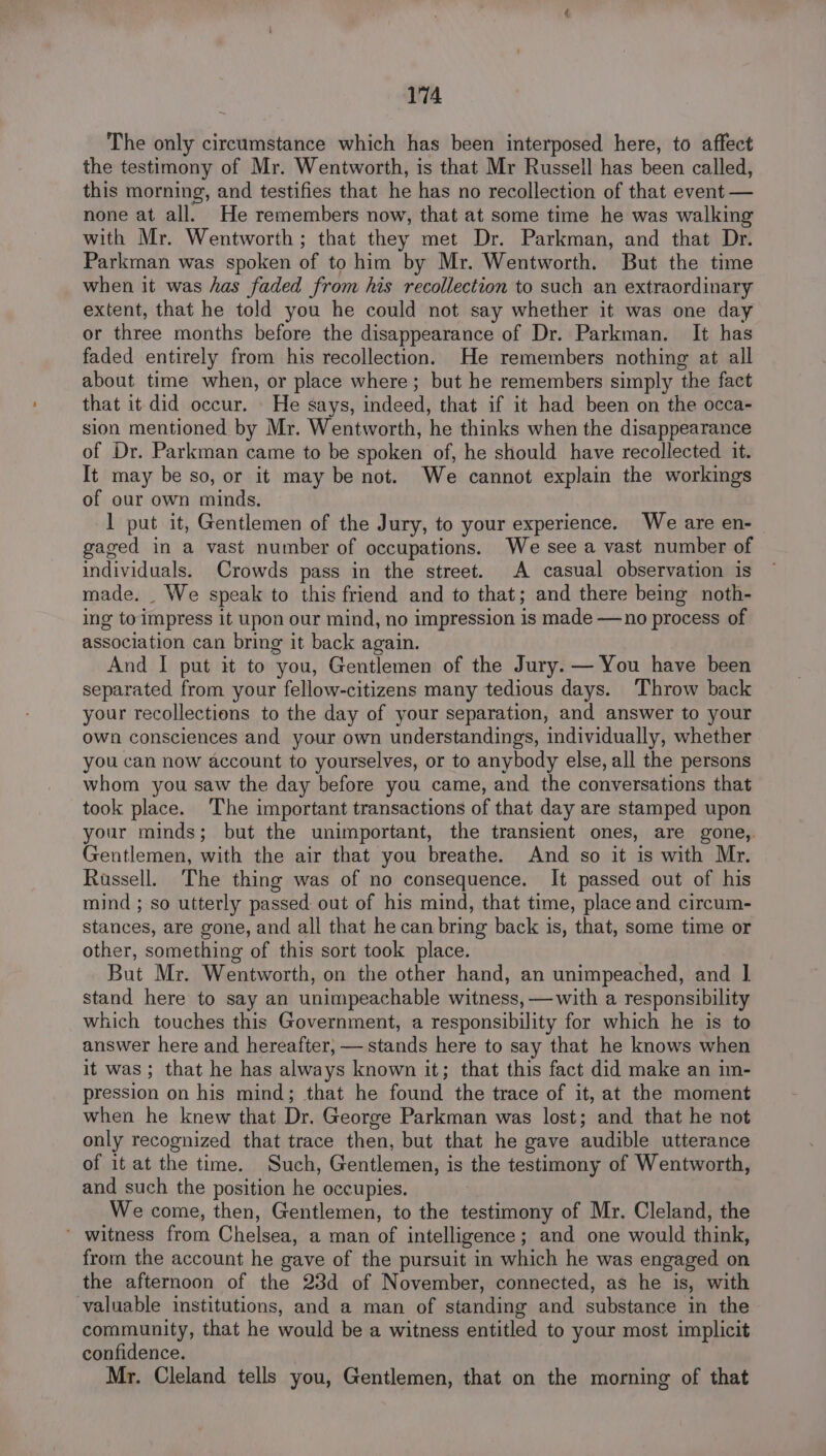 The only circumstance which has been interposed here, to affect the testimony of Mr. Wentworth, is that Mr Russell has been called, this morning, and testifies that he has no recollection of that event — none at all. He remembers now, that at some time he was walking with Mr. Wentworth; that they met Dr. Parkman, and that Dr. Parkman was spoken of to him by Mr. Wentworth. But the time when it was has faded from his recollection to such an extraordinary extent, that he told you he could not say whether it was one day or three months before the disappearance of Dr. Parkman. It has faded entirely from his recollection. He remembers nothing at all about time when, or place where; but he remembers simply the fact that it did occur. He says, indeed, that if it had been on the occa- sion mentioned by Mr. Wentworth, he thinks when the disappearance of Dr. Parkman came to be spoken of, he should have recollected it. It may be so, or it may be not. We cannot explain the workings of our own minds. 1 put it, Gentlemen of the Jury, to your experience. We are en- gaged in a vast number of occupations. We see a vast number of individuals. Crowds pass in the street. A casual observation is made. _ We speak to this friend and to that; and there being noth- ing to impress 1t upon our mind, no impression is made —no process of association can bring it back again. And I put it to you, Gentlemen of the Jury. — You have been separated from your fellow-citizens many tedious days. Throw back your recollections to the day of your separation, and answer to your own consciences and your own understandings, individually, whether you can now account to yourselves, or to anybody else, all the persons whom you saw the day before you came, and the conversations that took place. The important transactions of that day are stamped upon your minds; but the unimportant, the transient ones, are gone, Gentlemen, with the air that you breathe. And so it is with Mr. Russell. The thing was of no consequence. It passed out of his mind ; so utterly passed out of his mind, that time, place and circum- stances, are gone, and all that he can bring back is, that, some time or other, something of this sort took place. But Mr. Wentworth, on the other hand, an unimpeached, and | stand here to say an unimpeachable witness, —with a responsibility which touches this Government, a responsibility for which he is to answer here and hereafter, — stands here to say that he knows when it was; that he has always known it; that this fact did make an im- pression on his mind; that he found the trace of it, at the moment when he knew that Dr. George Parkman was lost; and that he not only recognized that trace then, but that he gave audible utterance of it at the time. Such, Gentlemen, is the testimony of Wentworth, and such the position he occupies. We come, then, Gentlemen, to the testimony of Mr. Cleland, the ‘ witness from Chelsea, a man of intelligence; and one would think, from the account he gave of the pursuit in which he was engaged on the afternoon of the 23d of November, connected, as he is, with valuable institutions, and a man of standing and substance in the community, that he would be a witness entitled to your most implicit confidence. Mr. Cleland tells you, Gentlemen, that on the morning of that