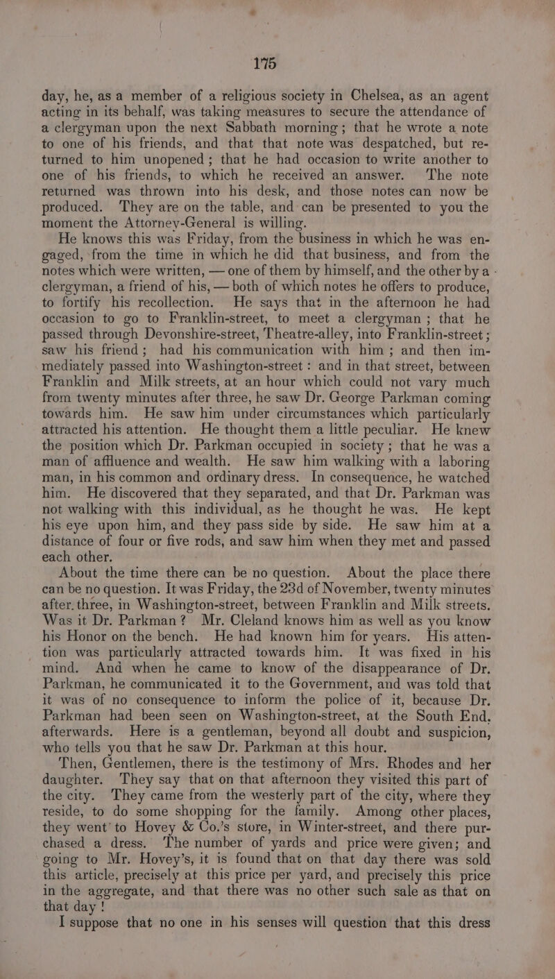 day, he, as a member of a religious society in Chelsea, as an agent acting in its behalf, was taking measures to secure the attendance of a clergyman upon the next Sabbath morning; that he wrote a note to one of his friends, and that that note was despatched, but re- turned to him unopened ; that he had occasion to write another to one of his friends, to which he received an answer. ‘The note returned was thrown into his desk, and those notes can now be produced. They are on the table, and can be presented to you the moment the Attorney-General is willing. He knows this was Friday, from the business in which he was en- gaged, from the time in which he did that business, and from the notes which were written, — one of them by himself, and the other bya - clergyman, a friend of his, — both of which notes he offers to produce, to fortify his recollection. He says that in the afternoon he had occasion to go to Franklin-street, to meet a clergyman ; that he passed through Devonshire-street, Theatre-alley, into Franklin-street ; saw his friend; had his communication with him; and then im- mediately passed into Washington-street : and in that street, between Franklin and Milk streets, at an hour which could not vary much from twenty minutes after three, he saw Dr. George Parkman coming towards him. He saw him under circumstances which particularly attracted his attention. He thought them a little peculiar. He knew the position which Dr. Parkman occupied in society; that he was a man of affluence and wealth. He saw him walking with a laboring man, in his common and ordinary dress. In consequence, he watched him. He discovered that they separated, and that Dr. Parkman was not walking with this individual, as he thought he was. He kept his eye upon him, and they pass side by side. He saw him at a distance of four or five rods, and saw him when they met and passed each other. About the time there can be no question. About the place there can be no question. It was Friday, the 23d of November, twenty minutes after. three, in Washington-street, between Franklin and Milk streets. Was it Dr. Parkman? Mr. Cleland knows him as well as you know his Honor on the bench. He had known him for years. His atten- tion was particularly attracted towards him. It was fixed in his mind. And when he came to know of the disappearance of Dr. Parkman, he communicated it to the Government, and was told that it was of no consequence to inform the police of it, because Dr. Parkman had been seen on Washington-street, at the South End, afterwards. Here is a gentleman, beyond all doubt and suspicion, who tells you that he saw Dr. Parkman at this hour. Then, Gentlemen, there is the testimony of Mrs. Rhodes and her daughter. They say that on that afternoon they visited this part of the city. They came from the westerly part of the city, where they reside, to do some shopping for the family. Among other places, they went'to Hovey &amp; Co.’s store, in Winter-street, and there pur- chased a dress. ‘The number of yards and price were given; and going to Mr. Hovey’s, it is found that on that day there was sold this article, precisely at this price per yard, and precisely this price in the aggregate, and that there was no other such sale as that on that day ! I suppose that no one in his senses will question that this dress