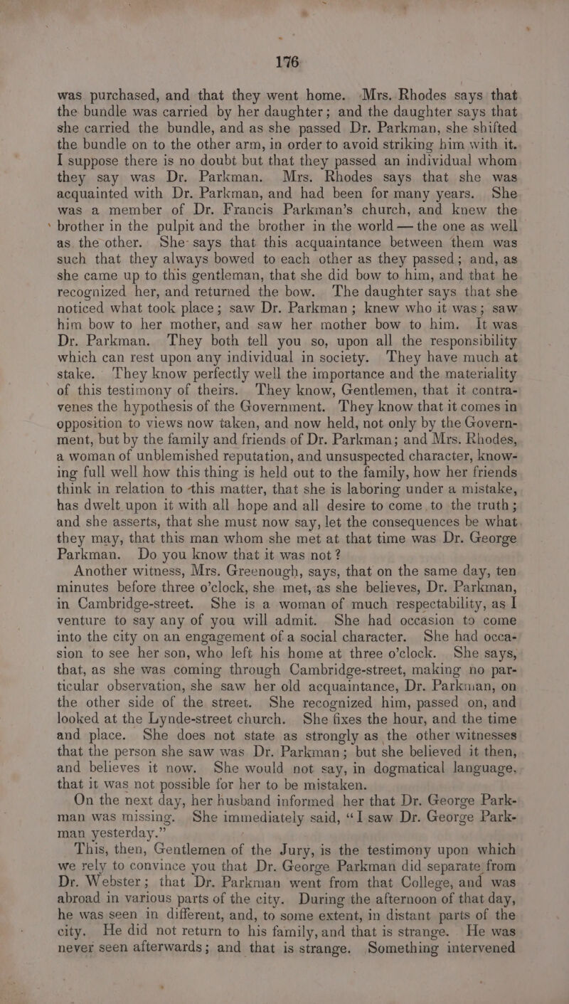 - was purchased, and that they went home. Mrs. Rhodes says that the bundle was carried by her daughter; and the daughter says that she carried the bundle, and as she passed Dr. Parkman, she shifted the bundle on to the other arm, in order to avoid striking him with it. I suppose there is no doubt but that they passed an individual whom they say was Dr. Parkman. Mys. Rhodes says that she was acquainted with Dr. Parkman, and had been for many years. She was a member of Dr. Francis Parkman’s church, and knew the brother in the pulpit and the brother in the world — the one as well as the other. She says that this acquaintance between them was such that they always bowed to each other as they passed; and, as she came up to this gentleman, that she did bow to him, and that he recognized her, and returned the bow. The daughter says that she noticed what took place; saw Dr. Parkman; knew who it was; saw him bow to her mother, and saw her mother bow to him. it was Dr. Parkman. They both tell you so, upon all the responsibility which can rest upon any individual in society. They have much at stake. They know perfectly well the importance and the materiality of this testimony of theirs. They know, Gentlemen, that it contra- venes the hypothesis of the Government. They know that it comes in opposition to views now taken, and now held, not only by the Govern- ment, but by the family and friends of Dr. Parkman; and Mrs. Rhodes, a woman of unblemished reputation, and unsuspected character, know- ing full well how this thing is held out to the family, how her friends think in relation to this matter, that she is laboring under a mistake, has dwelt upon it with all hope and all desire to come.to the truth ; and she asserts, that she must now say, let the consequences be what. they may, that this man whom she met at that time was Dr. George Parkman. Do you know that it was not ? Another witness, Mrs. Greenough, says, that on the same day, ten minutes before three o’clock, she met, as she believes, Dr. Parkman, in Cambridge-street. She is a woman of much respectability, as I venture to say any of you will admit. She had occasion to come into the city on an engagement of a social character. She had occa- sion to see her son, who left his home at three o’clock. She says, that, as she was coming through Cambridge-street, making no par- ticular observation, she saw her old acquaintance, Dr. Parkman, on the other side of the street. She recognized him, passed on, and looked at the Lynde-street church. She fixes the hour, and the time and place. She does not state as strongly as the other witnesses that the person she saw was Dr. Parkman; but she believed it then, and believes it now. She would not say, in dogmatical language, that it was not possible for her to be mistaken. On the next day, her husband informed her that Dr. George Park- man was missing. She immediately said, “I saw Dr. George Park- man yesterday.” This, then, Gentlemen of the Jury, is the testimony upon which we rely to convince you that Dr. George Parkman did separate from Dr. Webster; that Dr. Parkman went from that College, and was abroad in various parts of the city. During the afternoon of that day, he was seen in different, and, to some extent, in distant parts of the city. He did not return to his family, and that is strange. He was never seen afterwards; and that is strange. Something intervened
