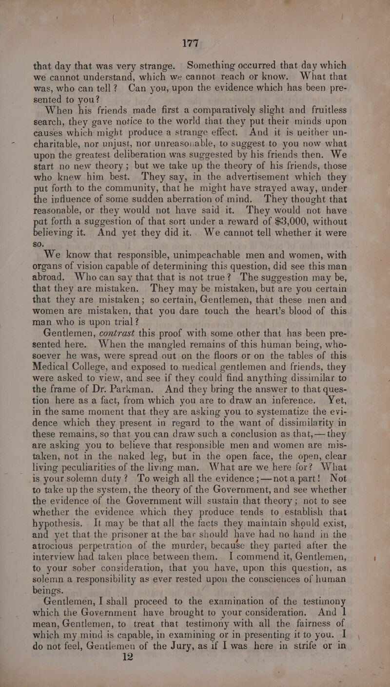 that day that was very strange. Something occurred that day which we cannot understand, which we cannot reach or know. What that was, who can tell? Can you, upon the evidence which has been pre- sented to you? When his friends made first a comparatively slight and fruitless search, they gave notice to the world that they put their minds upon causes which might produce a strange effect. And it is neither un- charitable, nor unjust, nor unreasouable, to suggest to you now what upon the greatest deliberation was suggested by his friends then. We start no new theory; but we take up the theory of his friends, those who knew him best. They say, in the advertisement which they put forth to the community, that he might have strayed away, under the influence of some sudden aberration of mind. They thought that reasonable, or they would not have said it. ‘They would not have pat forth a suggestion of that sort under a reward of $3,000, without believing it. And yet they did it.. We cannot tell whether it were $0. We know that responsible, unimpeachable men and women, with organs of vision capable of determining this question, did see this man abroad. Who can say that that is not true? The suggestion may be, that they are mistaken. They may be mistaken, but are you certain that they are mistaken; so certain, Gentlemen, that these men and women are mistaken, that you dare touch the heart’s blood of this man who is upon trial ? Gentlemen, contrast this proof a some other that has been pre- sented here. When the mangled remains of this human being, who- soever he was, were spread out on the floors or on the tables of this Medical College, and exposed to medical gentlemen and friends, they were asked to view, and see if they could find anything dissimilar to the frame of Dr. Parkman. And they bring the answer to that ques- tion here as a fact, from which you are to draw an inference. Yet, in the same moment that they are asking you to systematize the evi- dence which they present in regard to the want of dissimilarity in these remains, so that you can draw such a conclusion as that, — they are asking you to believe that responsible men and women are mis- taken, not in the naked leg, but in the open face, the open, clear living peculiarities of the living man. What are we here for? What is your solemn duty? To weigh all the evidence ;—nota part! Not to take up the system, the theory of the Government, and see whether the evidence of the Government will sustain that theory; not to see whether the evidence which they produce tends to establish that hypothesis. It may be that all the facts they maintain should exist, and yet that the prisoner at the bar should have had no band in the atrocious perpetration of the murder, because they parted after the interview had taken place between them. I commend it, Gentlemen, to your sober consideration, that you have, upon this question, as solemn a responsibility as ever rested Upon the consciences of human beings. Gentlemen, I shall proceed to the examination of the testimony which the Government have brought to your consideration. And 1 mean, Gentlemen, to treat that testimony with all the fairness of which my mind is capable, in examining or in presenting it to you. I do not feel, Geatlemen of the Jury, as if Iwas here in strife or in 12