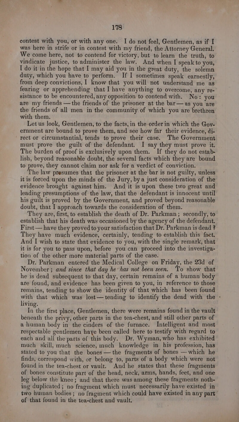 contest with you, or with any one. I do not feel, Gentlemen, as if I was here in strife or in contest with my friend, the Attorney General. We come here, not to contend for victory, but to learn the truth, to vindicate justice, to administer the law. And when I speak to you, I do it in the hope that I may aid you in the great duty, the solemn duty, which you have to perform. If I sometimes speak earnestly, from deep convictions, I know that you will not understand me as fearing or apprehending that I have anything to overcome, any re- sistance to be encountered, any opposition to contend with. No: you are my friends —the friends of the prisoner at the bar—as you are the friends of all men in the community of which you are brethren with them. Let us look, Gentlemen, to the facts, in the orderin which the Gov- ernment are bound to prove them, and see how far their evidence, di- rect or circumstantial, tends to prove their case. The Government must prove the guilt of the defendant. I say they must prove it, The burden of proof is exclusively upon them. If they do not estab- lish, beyond reasonable doubt, the several facts which they are bound to prove, they cannot claim nor ask for a verdict of conviction. The law presumes that the prisoner at the bar is not guilty, unless it is forced upon the minds of the Jury, bya just consideration of the evidence brought against him. And it is upon these two great and leading presumptions of the law, that the defendant is innocent until his guilt is proved by the Government, and proved beyond reasonable doubt, that I approach towards the consideration of them. They are, first, to establish the death of Dr. Parkman; secondly, to establish that his death was occasioned by the agency of the defendant. First — have they proved to your satisfaction that Dr. Parkman is dead ? They have much evidence, certainly, tending to establish this fact. And I wish to state that evidence to you, with the single remark, that it is for you to pass upon, before you can proceed into the investiga- tion of the other more material parts of the case. Dr. Parkman entered the Medical College on Friday, the 23d of November ; and since that day he’ has not been seen. ‘To show that he is dead subsequent to that day, certain remains of a human body are found, and evidence has been given to you, in reference to those remains, tending to show the identity of that which has been found ge? that which was lost— tending to identify the dead with the - living, In the first place, Gentlemen, there were remains found in the vault beneath the privy, other parts in the tea-chest, and still other parts of a human body in the cinders of the furnace. Intelligent and most respectable gentlemen haye been called here to testify with regard to each and all the parts of this body. Dr. Wyman, who has exhibited much skill, much science, much knowledge in his profession, has stated to you that the bones — the fragments of bones — which he finds, correspond with, or belong to, parts of a body which were not found in the tea-chest or vault. And he states that these fragments of bones constitute part of the head, neck, arms, hands, feet, and one leg below the knee; and that there was among these fragments noth- ing duplicated ; no fragment which must necessarily have existed in two human bodies; no fragment which could have existed in any part” of that found in the tea-chest and vault.