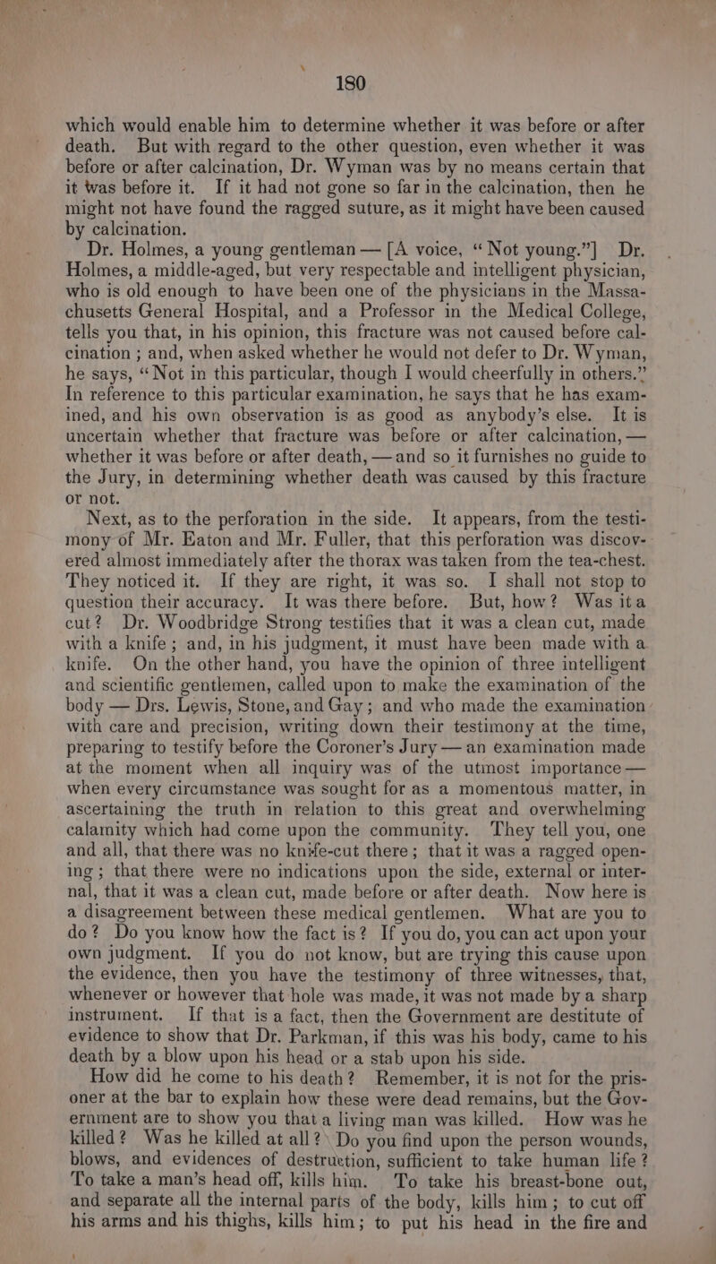 which would enable him to determine whether it was before or after death. But with regard to the other question, even whether it was before or after calcination, Dr. Wyman was by no means certain that it was before it. If it had not gone so far in the calcination, then he might not have found the ragged suture, as it might have been caused by calcination. Dr. Holmes, a young gentleman — [A voice, “ Not young.”] Dr. Holmes, a middle-aged, but very respectable and intelligent physician, who is old enough to have been one of the physicians in the Massa- chusetts General Hospital, and a Professor in the Medical College, tells you that, in his opinion, this fracture was not caused before cal- cination ; and, when asked whether he would not defer to Dr. Wyman, he says, “Not in this particular, though I would cheerfully in others.” In reference to this particular examination, he says that he has exam- ined, and his own observation is as good as anybody’s else. It is uncertain whether that fracture was before or after calcination, — whether it was before or after death, —and so it furnishes no guide to the Jury, in determining whether death was caused by this fracture or not. Next, as to the perforation in the side. It appears, from the testi- mony of Mr. Eaton and Mr. Fuller, that this perforation was discov- ered almost immediately after the thorax was taken from the tea-chest. They noticed it. If they are right, it was so. I shall not stop to question their accuracy. It was there before. But, how? Was ita cut? Dr. Woodbridge Strong testifies that it was a clean cut, made with a knife ; and, in his judgment, it must have been made witha knife. On the other hand, you have the opinion of three intelligent and scientific gentlemen, called upon to make the examination of the body — Drs. Lewis, Stone,and Gay; and who made the examination with care and precision, writing down their testimony at the time, preparing to testify before the Coroner’s Jury — an examination made at the moment when all inquiry was of the utmost importance — when every circumstance was sought for as a momentous matter, in ascertaining the truth in relation to this great and overwhelming calamity which had come upon the community. They tell you, one and all, that there was no knife-cut there; that it was a ragged open- ing; that there were no indications upon the side, external or inter- nal, that it was a clean cut, made before or after death. Now here is a disagreement between these medical gentlemen. What are you to do? Do you know how the fact is? If you do, you can act upon your own judgment. If you do not know, but are trying this cause upon the evidence, then you have the testimony of three witnesses, that, whenever or however that hole was made, it was not made by a sharp instrument. If that isa fact, then the Government are destitute of evidence to show that Dr. Parkman, if this was his body, came to his death by a blow upon his head or a stab upon his side. How did he come to his death? Remember, it is not for the pris- oner at the bar to explain how these were dead remains, but the Gov- ernment are to show you thata living man was killed. How was he killed? Was he killed at all?\ Do you find upon the person wounds, blows, and evidences of destruttion, sufficient to take human life ? To take a man’s head off, kills him. To take his breast-bone out, and separate all the internal paris of the body, kills him; to cut off his arms and his thighs, kills him; to put his head in the fire and