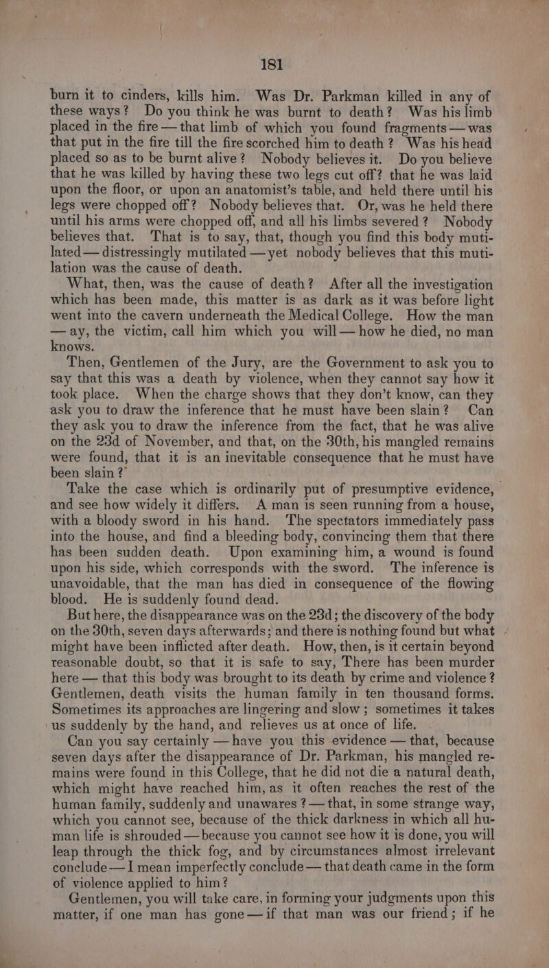 burn it to cinders, kills him. Was Dr. Parkman killed in any of these ways? Do you think he was burnt to death? Was his limb placed in the fire — that limb of which you found fragments —was that put in the fire till the fire scorched him to death 2? Was his head placed so as to be burnt alive? Nobody believes it. Do you believe that he was killed by having these two legs cut off? that he was laid upon the floor, or upon an anatomist’s table, and held there until his legs were chopped off? Nobody believes that. Or, was he held there until his arms were chopped off, and all his limbs severed? Nobody believes that. That is to say, that, though you find this body muti- lated — distressingly mutilated —yet nobody believes that this muti- lation was the cause of death. What, then, was the cause of death? After all the investigation which has been made, this matter is as dark as it was before light went into the cavern underneath the Medical College. How the man —ay, the victim, call him which you will— how he died, no man knows. Then, Gentlemen of the Jury, are the Government to ask you to say that this was a death by violence, when they cannot say how it took place. When the charge shows that they don’t know, can they ask you to draw the inference that he must have been slain? Can they ask you to draw the inference from the fact, that he was alive on the 23d of November, and that, on the 30th, his mangled remains were found, that it is an inevitable consequence that he must have been slain ?” ) | Take the case which is ordinarily put of presumptive evidence, and see how widely it differs. A man is seen running from a house, with a bloody sword in his hand. ‘The spectators immediately pass into the house, and find a bleeding body, convincing them that there has been sudden death. Upon examining him, a wound is found upon his side, which corresponds with the sword. ‘The inference is unavoidable, that the man has died in consequence of the flowing blood. He is suddenly found dead. But here, the disappearance was on the 234d; the discovery of the body on the 30th, seven days afterwards; and there is nothing found but what | might have been inflicted after death. How, then, is it certain beyond reasonable doubt, so that it is safe to say, There has been murder here — that this body was brought to its death by crime and violence ? Gentlemen, death visits the human family in ten thousand forms. Sometimes its approaches are lingering and slow; sometimes it takes us suddenly by the hand, and relieves us at once of life. Can you say certainly —have you this evidence — that, because seven days after the disappearance of Dr. Parkman, his mangled re- mains were found in this College, that he did not die a natural death, which might have reached him, as it often reaches the rest of the human family, suddenly and unawares ? — that, in some strange way, which you cannot see, because of the thick darkness in which all hu- man life is shrouded — because you cannot see how it is done, you will leap through the thick fog, and by circumstances almost irrelevant conclude — I mean imperfectly conclude — that death came in the form of violence applied to him? Gentlemen, you will take care, in forming your judgments upon this matter, if one man has gone —if that man was our friend; if he
