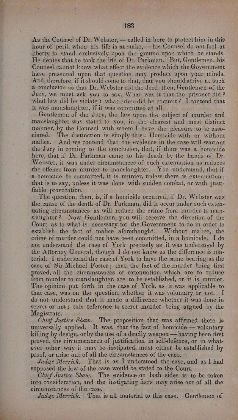 As the Counsel of Dr. Webster, — called in here to protect him in this hour of peril, when his life is at stake, — his Counsel do not feel at liberty to stand exclusively upon the ground upon which he stands. He denies that he took the life of Dr. Parkman. But, Gentlemen, his Counsel cannot know what effect the evidence which the Government have presented upon that question may produce upon your minds. And, therefore, if it should come to that, that you should arrive at such a conclusion as that Dr. Webster did the deed, then, Gentlemen of the Jury, we must ask you to say, What was it that the prisoner did ? what law did he violate ? what crime did he commit? I contend that it was manslaughter, if it was committed at all. Gentlemen of the Jury, the law upon the subject of murder and manslaughter was stated to you, in the clearest and most distinct manner, by the Counsel with whom | have the pleasure to be asso- ciated. The distinction is simply this: Homicide with or without malice. And we contend that the evidence in the case will warrant the Jury in coming to the conclusion, that, if there was a homicide here, that if Dr. Parkman came to his death by the hands of Dr. Webster, it was under circumstances of such extenuation as reduces the offence from murder to manslaughter. You understand, that if a homicide be committed, it is murder, unless there is extenuation ; that is to say, unless it was done with sudden combat, or with justi- fiable provocation. The question, then, is, if a homicide occurred, if Dr. Webster was the cause of the death of Dr. Parkman, did it occur under such exten- uating circumstances as will reduce the crime from murder to man- slaughter? Now, Gentlemen, you will receive the direction of the Court as to what is necessary for the Government to do in order to establish the fact of malice aforethought. Without malice, the crime of murder could not have been committed, in a homicide. I do not understand the case of York precisely as it was understood by the Attorney General], though I do not know as the difference is ma- terial. I understand the case of York to have the same bearing as the case of Sir Michael Foster; that, the fact of the murder being first proved, all the circumstances of extenuation, which are to reduce from murder to manslaughter, are to be established, or it is murder. The opinion put forth in the case of York, as it was applicable to that case, was on the question, whether it was voluntary or not. I do not understand that it made a difference whether it was done in secret or not; this reference to secret murder being argued by the Magistrate. Chief Justice Shaw. The proposition that was affirmed there is universally applied. It was, that the fact of homicide — voluntary killing by design, or by the use of a deadly weapon — having been first proved, the circumstances of justification im self-defence, or in what- ever other way it may be instigated, must either be established by proof, or arise out of all the circumstances of the case. Judge Merrick. 'That is as I understood the case, and as I had supposed the law of the case would be stated to the Court. Chief Justice Shaw. The evidence on both sides is to be taken into consideration, and the instigating facts may arise out of all the circumstances of the case. Judge Merrick. 'That is all material to this case. Gentlemen of
