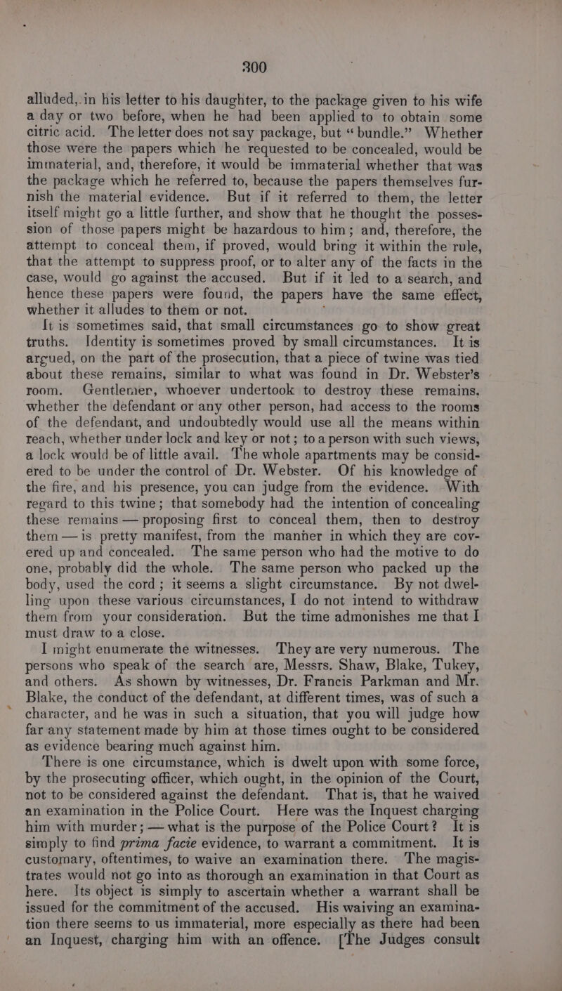 alluded,.in his letter to his daughter, to the package given to his wife a day or two before, when he had been applied to to obtain some citric acid. The letter does not say package, but “bundle.” Whether those were the papers which he requested to be concealed, would be immaterial, and, therefore, it would be immaterial whether that was the package which he referred to, because the papers themselves fur- nish the material evidence. But if it referred to them, the letter itself might go a little further, and show that he thought the posses- sion of those papers might be hazardous to him; and, therefore, the attempt to conceal them, if proved, would bring it within the rule, that the attempt to suppress proof, or to alter any of the facts in the case, would go against the accused. But if it led to a search, and hence these papers were found, the papers have the same effect, whether it alludes to them or not. é It is sometimes said, that small circumstances go to show great truths. Identity is sometimes proved by small circumstances. It is argued, on the part of the prosecution, that a piece of twine was tied about these remains, similar to what was found in Dr. Webster’s room. Gentlemer, whoever undertook to destroy these remains, whether the defendant or any other person, had access to the rooms of the defendant, and undoubtedly would use all the means within reach, whether under lock and key or not; toa person with such views, a lock would be of little avail. The whole apartments may be consid- ered to be under the control of Dr. Webster. Of his knowledge of the fire, and his presence, you can judge from the evidence. With regard to this twine; that somebody had the intention of concealing these remains — proposing first to conceal them, then to destroy them — is pretty manifest, from the manher in which they are cov- ered up and concealed. ‘The same person who had the motive to do one, probably did the whole. The same person who packed up the body, used the cord; it seems a slight circumstance. By not dwel- ling upon these various circumstances, I do not intend to withdraw them from your consideration. But the time admonishes me that I must draw to a close. I might enumerate the witnesses. They are very numerous. The persons who speak of the search are, Messrs. Shaw, Blake, Tukey, and others. As shown by witnesses, Dr. Francis Parkman and Mr. Blake, the conduct of the defendant, at different times, was of such a character, and he was in such a situation, that you will judge how far any statement made by him at those times ought to be considered as evidence bearing much against him. There is one circumstance, which is dwelt upon with some force, by the prosecuting officer, which ought, in the opinion of the Court, not to be considered against the defendant. That is, that he waived an examination in the Police Court. Here was the Inquest charging him with murder ; — what is the purpose of the Police Court? It is simply to find prima facie evidence, to warrant a commitment. It is customary, oftentimes, to waive an examination there. ‘The magis- trates would not go into as thorough an examination in that Court as here. Its object is simply to ascertain whether a warrant shall be issued for the commitment of the accused. His waiving an examina- tion there seems to us immaterial, more especially as there had been an Inquest, charging him with an offence. [The Judges consult