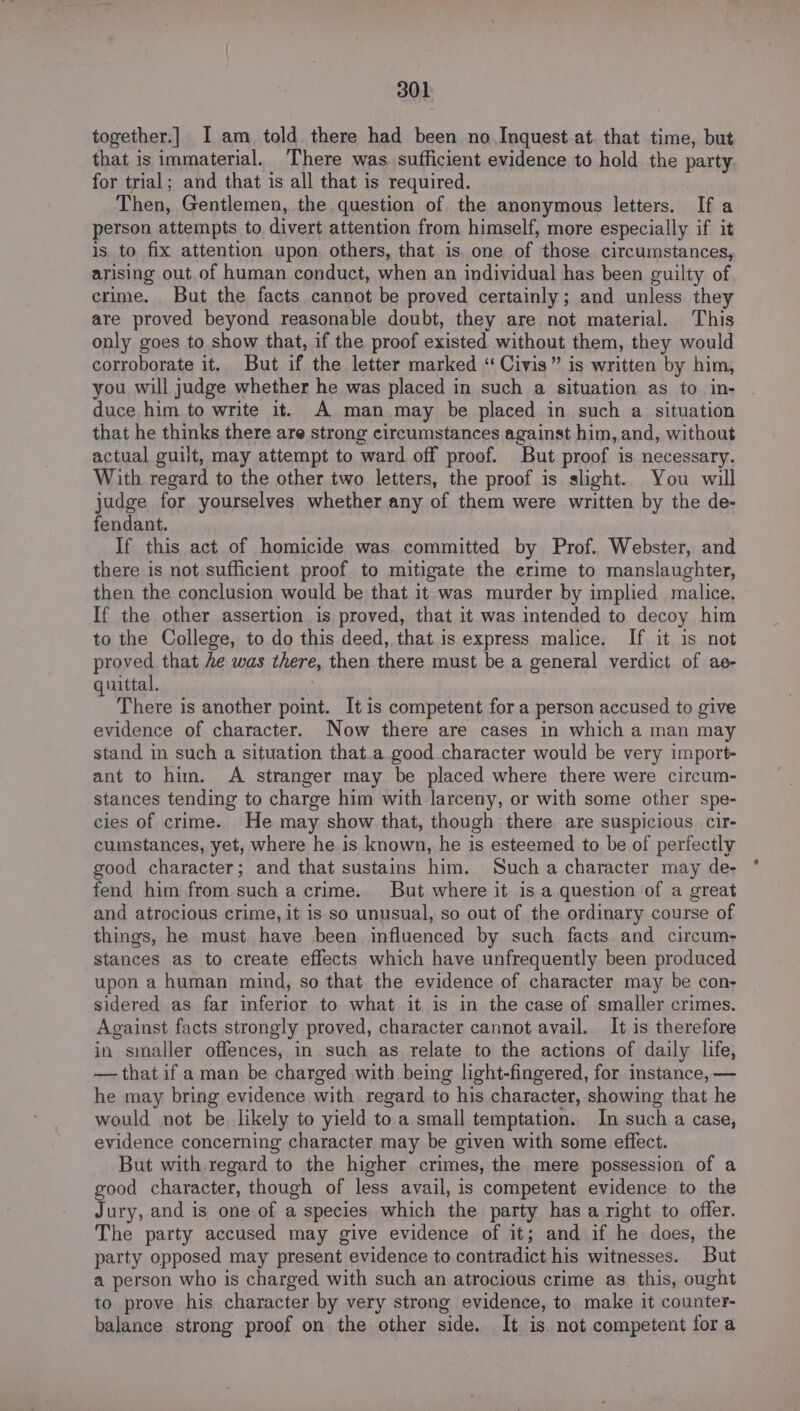 together.] I am told. there had been no Inquest at. that time, but that is immaterial. There was sufficient evidence to hold the party for trial; and that is all that is required. Then, Gentlemen, the question of the anonymous letters. If a person attempts to divert attention from himself, more especially if it is to fix attention upon others, that is one of those circumstances, arising out. of human conduct, when an individual has been guilty of crime. But the facts cannot be proved certainly; and unless they are proved beyond reasonable doubt, they are not material. This only goes to show that, if the proof existed without them, they would corroborate it. But if the letter marked ‘“‘Civis” is written by him, you will judge whether he was placed in such a situation as to in- duce him to write it. A man may be placed in such a situation that he thinks there are strong circumstances against him, and, without actual guilt, may attempt to ward off proof. But proof is necessary. With regard to the other two letters, the proof is slight. You will judge for yourselves whether any of them were written by the de- fendant. If this act of homicide was committed by Prof. Webster, and there is not sufficient proof to mitigate the erime to manslaughter, then the conclusion would be that it was murder by implied malice, If the other assertion is proved, that it was intended to decoy him to the College, to do this deed, that is express malice. If it is not proved that he was there, then there must be a general verdict of ae- quittal. i There is another point. It is competent for a person accused to give evidence of character. Now there are cases in which a man may stand in such a situation that.a good character would be very import- ant to him. A stranger may be placed where there were circum- stances tending to charge him with larceny, or with some other spe- cies of crime. He may show that, though there are suspicious. cir- cumstances, yet, where he is known, he is esteemed to be of perfectly good character; and that sustains him. Such a character may de- fend him from such a crime. But where it is a question of a great and atrocious crime, it is so unusual, so out of the ordinary course of things, he must. have been influenced by such facts. and circum- stances as to create effects which have unfrequently been produced upon a human mind, so that the evidence of character may be con- sidered as far inferior to what it is in the case of smaller crimes. Against facts strongly proved, character cannot avail. It is therefore in smaller offences, in such as relate to the actions of daily life, — that if a man be charged with being light-fingered, for instance, — he may bring evidence with regard to his character, showing that he would not be likely to yield to a small temptation. In such a case, evidence concerning character may be given with some effect. But with regard to the higher crimes, the mere possession of a good character, though of less avail, is competent evidence to the Jury, and is one of a species which the party has a right to offer. The party accused may give evidence of it; and if he does, the party opposed may present evidence to contradict his witnesses. But a person who is charged with such an atrocious crime as this, ought to prove his character by very strong evidence, to make it counter- balance strong proof on the other side. It is. not competent fora