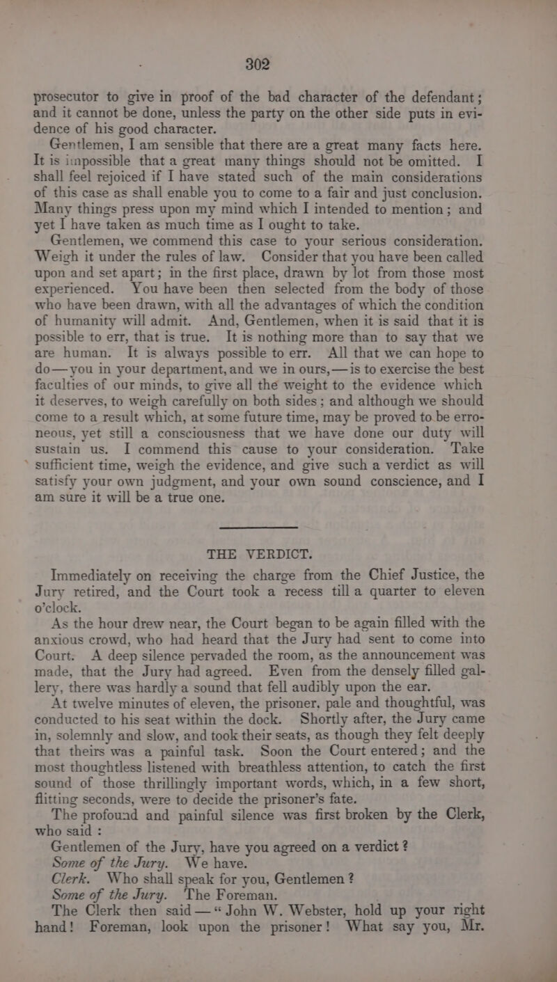 prosecutor to give in proof of the bad character of the defendant; and it cannot be done, unless the party on the other side puts in evi- dence of his good character. Gentlemen, I am sensible that there are a great many facts here. It is impossible that a great many things should not be omitted. I shall feel rejoiced if I have stated such of the main considerations of this case as shall enable you to come to a fair and just conclusion. Many things press upon my mind which I intended to mention; and yet I have taken as much time as | ought to take. Gentlemen, we commend this case to your serious consideration. Weigh it under the rules of law. Consider that you have been called upon and set apart; in the first place, drawn by lot from those most experienced. You have been then selected from the body of those who have been drawn, with all the advantages of which the condition of humanity will admit. And, Gentlemen, when it is said that it is possible to err, that is true. It is nothing more than to say that we are human. It is always possible to err. All that we can hope to do—you in your department, and we in ours, —is to exercise the best faculties of our minds, to give all the weight to the evidence which it deserves, to weigh carefully on both sides; and although we should come to a result which, at some future time, may be proved to.be erro- neous, yet still a consciousness that we have done our duty will sustain us. I commend this cause to your consideration. Take ’ sufficient time, weigh the evidence, and give such a verdict as will satisfy your own judgment, and your own sound conscience, and I am sure it will be a true one. THE VERDICT. Immediately on receiving the charge from the Chief Justice, the Jury retired, and the Court took a recess till a quarter to eleven o’clock. As the hour drew near, the Court began to be again filled with the anxious crowd, who had heard that the Jury had sent to come into Court. A deep silence pervaded the room, as the announcement was made, that the Jury had agreed. Even from the densely filled gal- lery, there was hardly a sound that fell audibly upon the ear. At twelve minutes of eleven, the prisoner, pale and thoughtful, was conducted to his seat within the dock. Shortly after, the Jury came in, solemnly and slow, and took their seats, as though they felt deeply that theirs was a painful task. Soon the Court entered ; and the most thoughtless listened with breathless attention, to catch the first sound of those thrillingly important words, which, in a few short, flitting seconds, were to decide the prisoner’s fate. The profound and painful silence was first broken by the Clerk, who said : Gentlemen of the Jury, have you agreed on a verdict ? Some of the Jury. We have. Clerk. Who shall speak for you, Gentlemen ? Some of the Jury. The Foreman. The Clerk then said— “John W. Webster, hold up your right hand! Foreman, look upon the prisoner! What say you, Mr.