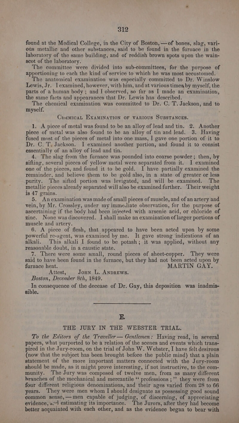 found at the Medical College, in the City of Boston, —of bones, slag, vari- ous metallic and other substances, said to be found in the furnace in the laboratory of the same building, and of reddish brown spots upon the wain- scot of the laboratory. The committee were divided into sub-committees, for the purpose of apportioning to each the kind of service to which he was most accustomed. The anatomical examination was especially committed to Dr. Winslow Lewis, Jr. I examined, however, with him, and at various times by myself, the parts of a human body ; and I observed, so far as I made an examination, the same facts and appearances that Dr. Lewis has described. The chemical examination was committed to Dr. C. T. Jackson, and to myself. CnuemicaL EXAMINATION OF VARIOUS SUBSTANCES. 1. A piece of metal was found to be an alloy of lead and tin. 2. Another piece of meta! was also found to be an alloy of tin and lead. 3. Having fused most of the pieces of metal into one mass, I gave one portion of it to Dr. C. T. Jackson. I examined another portion, and found it to consist essentially of an alloy of lead and tin. 4. The slag from the furnace was pounded into coarse powder; then, by sifting, several pieces of yellow metal were separated from it. I examined one of the pieces, and found it to be gold. I have partially examined the remainder, and believe them to be gold also, in a state of greater or less purity. The sifted portion was levigated, and will be examined. The metallic pieces already separated will also be examined further. Their weight is 47 grains. 5. Anexamination was made of small pieces of muscle, and of an artery and vein, by Mr. Crossley, under my immediate observation, for the purpose of ascertaining if the body had been injected with arsenic acid, or chloride of zinc. None was discovered. I shall make an examination of larger portions of muscle and artery. 6. A piece of flesh, that appeared to have been acted upon by some powerful re-agent, was examined by me. It gave strong indications of an alkali. This alkali 1 found to be potash; it was applied, without any reasonable doubt, in a caustic state. 7. There were some small, round pieces of sheet-copper. They were said to have been found in the furnace, but they had not been acted upon by furnace heat. MARTIN GAY. Attest, Joun L. ANDREWS. Boston, December 8th, 1849. In consequence of the decease of Dr. Gay, this deposition was inadmis- sible. E. THE JURY IN THE WEBSTER TRIAL. To the Editors of the Traveller — Gentlemen: Having read, in several papers, what purported to be a relation of the scenes and events which trans- pired in the Jury-room, on the trial of John W. Webster, I have felt desirous (now that the subject has been brought before the public mind) that a plain statement of the more important matters connected with the Jury-room should be made, as it might prove interesting, if not instructive, to the com- munity. The Jury was composed of twelve men, from as many different branches of the mechanical and mercantile ‘‘ professions ;’’ they were from four different religious denominations, and their ages varied from 28 to 66 years. ‘They were men whom I should designate as possessing good sound common sense,—men capable of judging, of discerning, of appreciating evidence, a1 estimating its importance. ‘The Jurors, after they had become better acquainted with each other, and as the evidence began to bear with