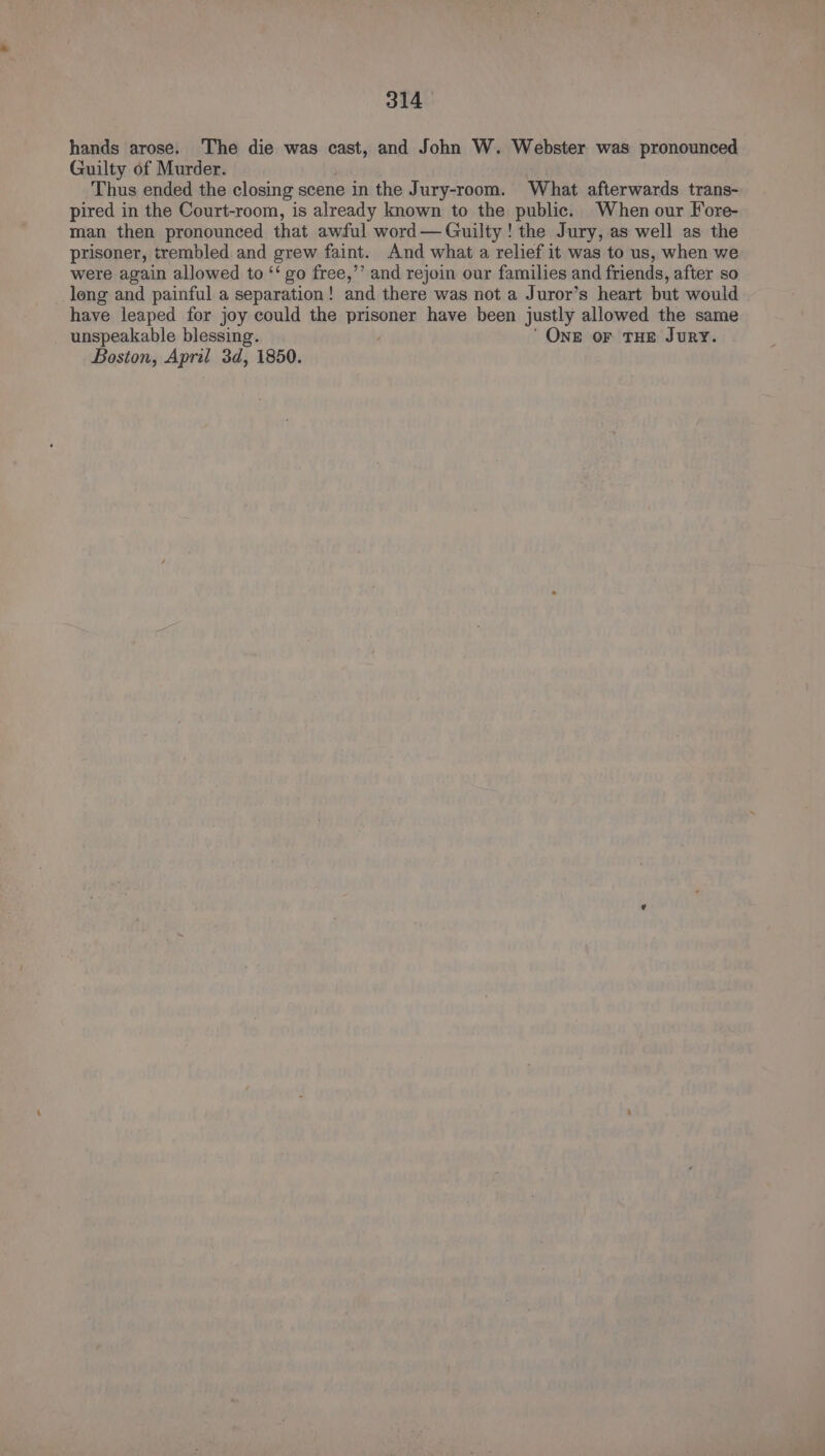hands arose. The die was cast, and John W. Webster was pronounced Guilty of Murder. Thus ended the closing scene in the Jury-room. What afterwards trans- pired in the Court-room, is already known to the public. When our Fore- man then pronounced that awful word— Guilty ! the Jury, as well as the prisoner, trembled and grew faint. And what a relief it was to us, when we were again allowed to ‘‘ go free,’’ and rejoin our families and friends, after so _long and painful a separation! and there was not a Juror’s heart but would have leaped for joy could the prisoner have been justly allowed the same unspeakable blessing. , ’ One or THE Jury. Boston, April 3d, 1850.