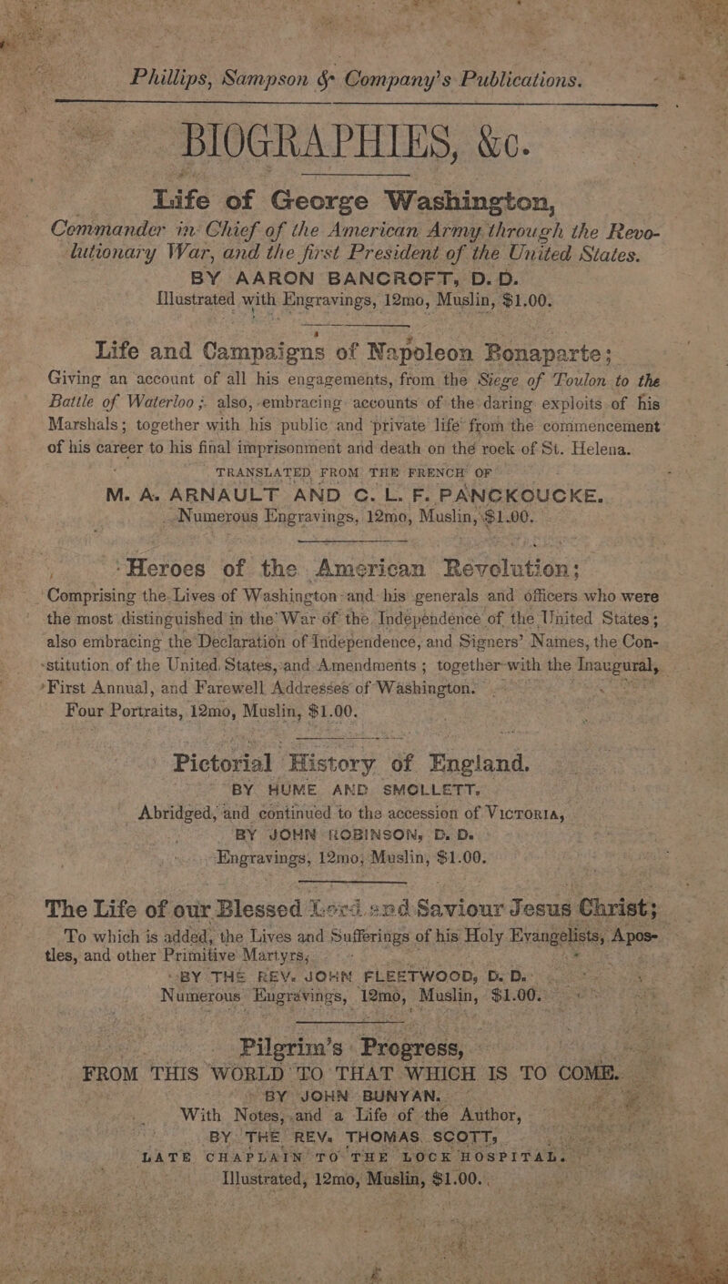 Phillips, Sampson &amp; Company's Publications. | ae BIOGRAPHIES, ao. tafe of George W Washington, | Commander in Chief of the American Army. through the Revo- lutionary War, and the first President of the United States. BY AARON BANCROFT, D.D. alte Se eel ‘Engravings, 12mo, Muslin, $1. 00. Life and ‘Gatnnes ens of Na apoleon Bonaparte; : Giving an account of all his engagements, from the Stege of Foulon to the Battle of Waterloo ;. also,-embracing: accounts of the daring exploits-of his Marshals; together with i public and ‘private life’ from the commencement: of his career to his final imprisonment and death on the rock of St. Helena. | TRANSLATED FROM THE FRENCH OF M. A&gt; ARNAULT AND C.L. F. PANCKOUCKE., _ Numerous Engravings, 12mo, Muslin, e100, frases of the American Reveluti On; Comprising the. Lives of Washington: and- his generals and officers who were the most distinguished’ in the’ War of the. Independence. of the United States ; also embracing the’ Declaration of Independence, and Signers’ N ames, the Con- -stitution of the United. States,:and Amendments ; together ‘with the Anaiceateal, ’First Annual, and Farewell Addresses of: Washington. Bou our Portraits. 12mo, Muslin, $1. 00. Pictorial History. of Pash “BY HUME AND SMOLLETT. _ Abridged, and continued to the accession of Victoria, BY JON ROBINSON, D. Ds Bye ites 12mo, Muslin, $1.00. The Life of our. “Blessed Lei 4 snd Saviour J esus 1 Christ; To which is added, the Lives and Sufferings. of his Holy Eres me tles, and other Prifitive Martyrs, :  “BY THS REV. JOHN FLEETWOOD, D. Dass Ni umerous. Be aaa baa es $1. 00. ue Pilgrim’ S° Progress, mY oeg agin FROM THIS “WORLD TO THAT. WHICH Is TO cons. sae “BY JOHN BUNYAN, — a . _ With Notes,.and a Life of the Author, _ BY THE REV. THOMAS. SCOTT; . roars LATE CHAPLAIN’ TO THE LOCK HOSPITAL. ~ * Illustrated, 12mo, Muslin, $1. OOS py ouienae oe. aaa