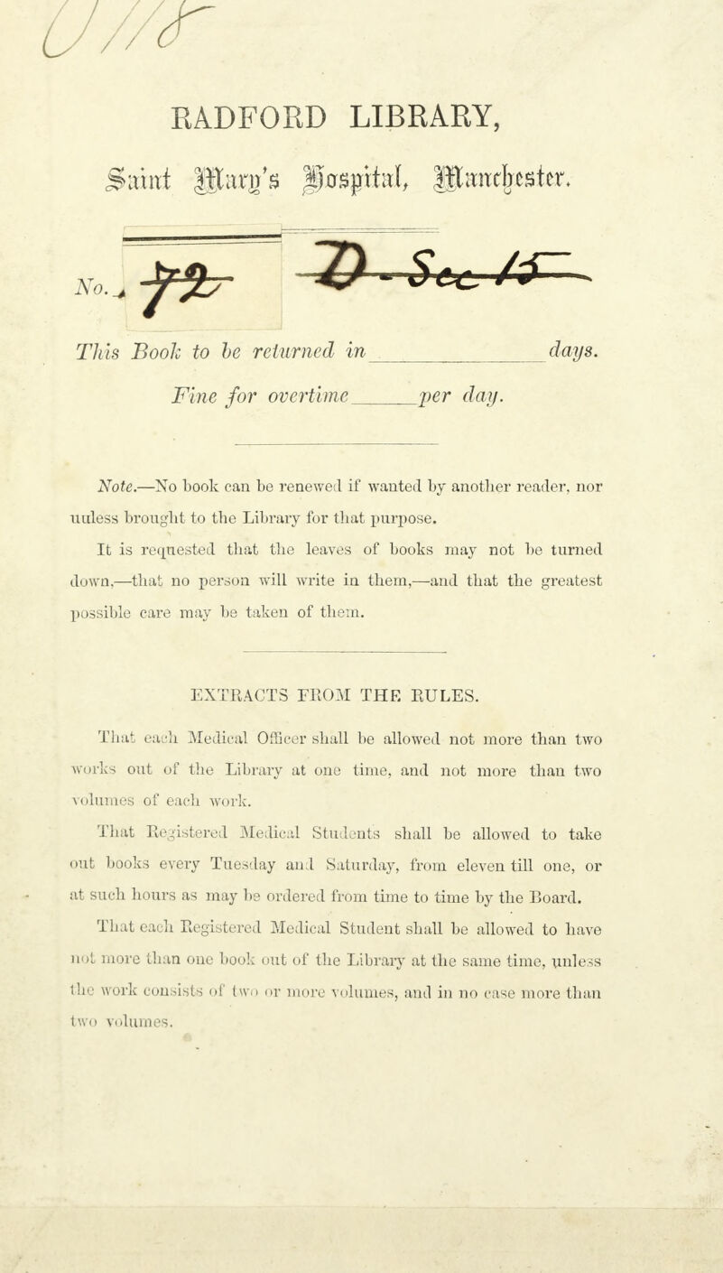 garni Main's fffspital, Manchester. Note.—No book can be renewed if wanted by another reader, nor unless brought to the Library for that purpose. It is requested that the leaves of books may not be turned down,—that no person will write in them,—and that the greatest possible care may be taken of them. That each Medical Officer shall be allowed not more than two works out of the Library at one time, and not more than two volumes of each work. That Registered Medical Students shall be allowed to take out books every Tuesday and Saturday, from eleven till one, or at such hours as may be ordered from time to time by the Board. That each Registered Medical Student shall be allowed to have not more than one book out of the Library at the same time, unless the work consists of two or more volumes, and in no case more than two volumes. This Book to be returned in days. Fine for overtime per day. EXTRACTS FROM THE RULES.