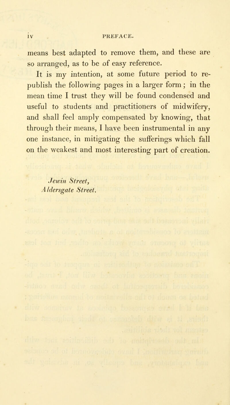 means best adapted to remove them, and these are so arranged, as to be of easy reference. It is my intention, at some future period to re- publish the following pages in a larger form; in the mean time I trust they will be found condensed and useful to students and practitioners of midwifery, and shall feel amply compensated by knowing, that through their means, I have been instrumental in any one instance, in mitigating the sufferings which fall on the weakest and most interesting part of creation. Jewin Street, A Idersgate Street,