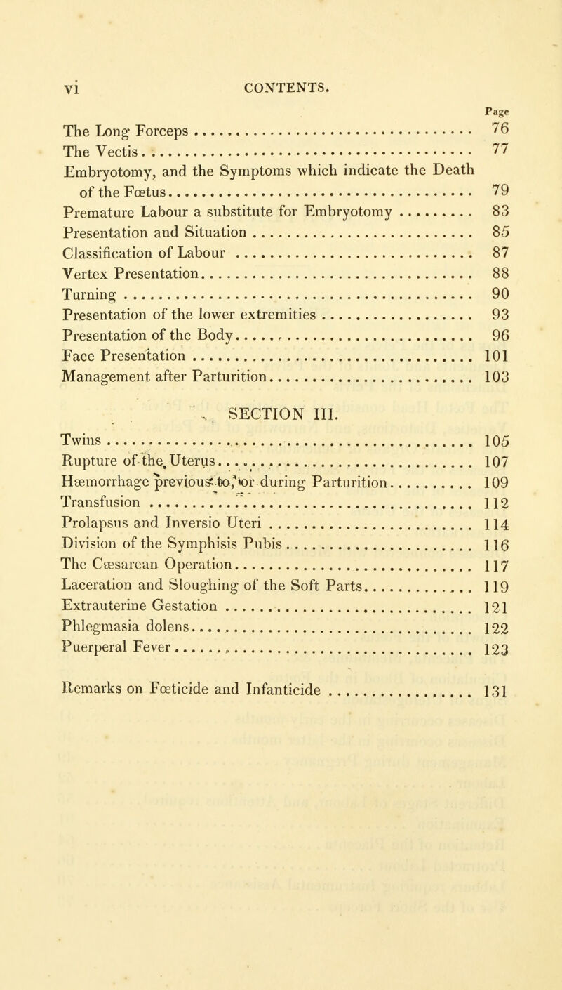 Pag* The Long Forceps 76 The Vectis . 77 Embryotomy, and the Symptoms which indicate the Death of the Foetus 79 Premature Labour a substitute for Embryotomy 83 Presentation and Situation 85 Classification of Labour 87 Vertex Presentation 88 Turning 90 Presentation of the lower extremities 93 Presentation of the Body 96 Face Presentation 101 Management after Parturition 103 , , SECTION III. Twins 105 Rupture of the. Uterus 107 Haemorrhage previous fco^or during Parturition 109 Transfusion 112 Prolapsus and Inversio Uteri 114 Division of the Symphisis Pubis 116 The Cesarean Operation 117 Laceration and Sloughing of the Soft Parts 119 Extrauterine Gestation 121 Phlegmasia dolens. 122 Puerperal Fever „ 123 Remarks on Foeticide and Infanticide , 131