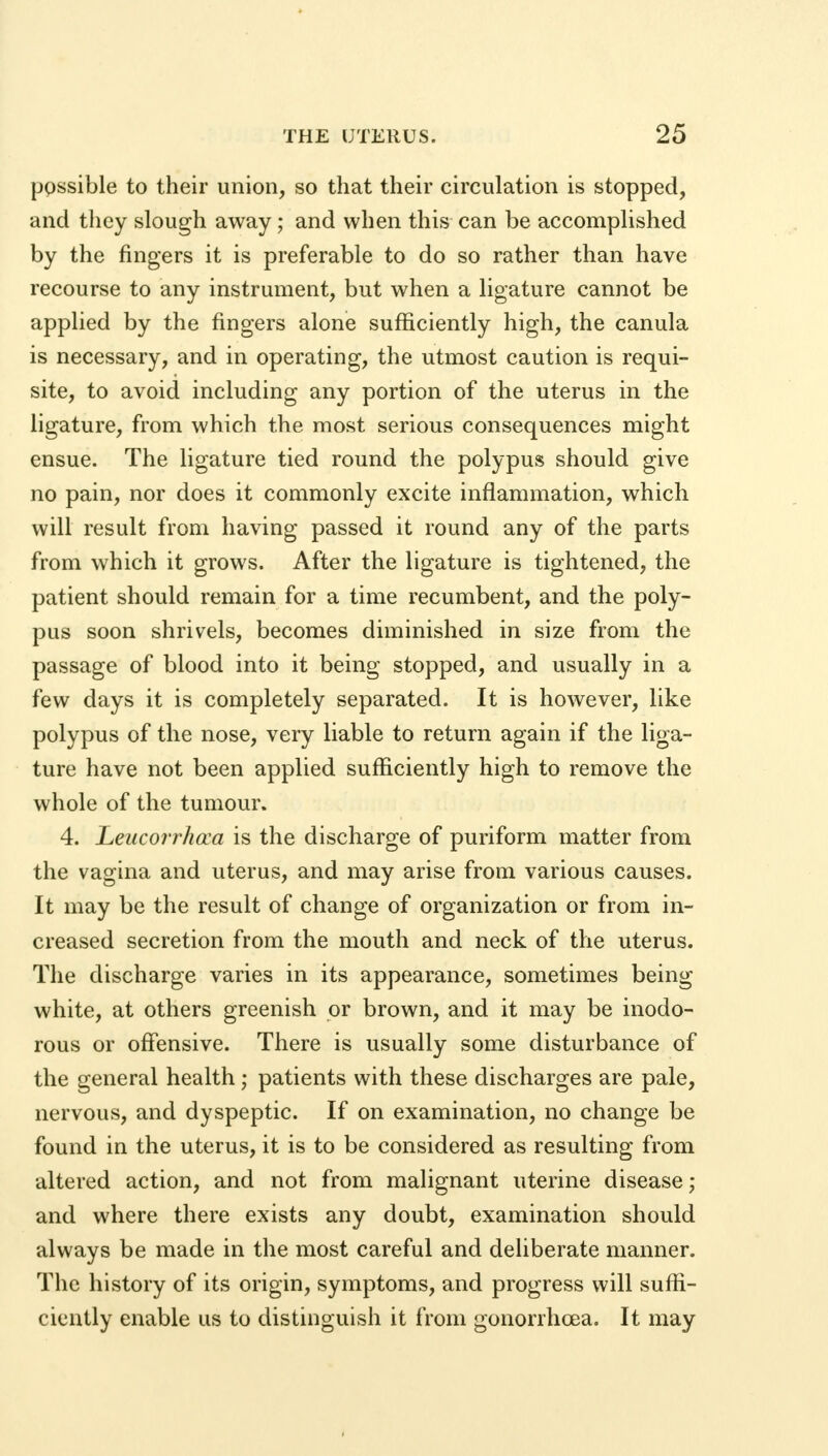 possible to their union, so that their circulation is stopped, and they slough away; and when this can be accomplished by the ringers it is preferable to do so rather than have recourse to any instrument, but when a ligature cannot be applied by the fingers alone sufficiently high, the canula is necessary, and in operating, the utmost caution is requi- site, to avoid including any portion of the uterus in the ligature, from which the most serious consequences might ensue. The ligature tied round the polypus should give no pain, nor does it commonly excite inflammation, which will result from having passed it round any of the parts from which it grows. After the ligature is tightened, the patient should remain for a time recumbent, and the poly- pus soon shrivels, becomes diminished in size from the passage of blood into it being stopped, and usually in a few days it is completely separated. It is however, like polypus of the nose, very liable to return again if the liga- ture have not been applied sufficiently high to remove the whole of the tumour. 4. Leucorrhcca is the discharge of puriform matter from the vagina and uterus, and may arise from various causes. It may be the result of change of organization or from in- creased secretion from the mouth and neck of the uterus. The discharge varies in its appearance, sometimes being white, at others greenish or brown, and it may be inodo- rous or offensive. There is usually some disturbance of the general health; patients with these discharges are pale, nervous, and dyspeptic. If on examination, no change be found in the uterus, it is to be considered as resulting from altered action, and not from malignant uterine disease; and where there exists any doubt, examination should always be made in the most careful and deliberate manner. The history of its origin, symptoms, and progress will suffi- ciently enable us to distinguish it from gonorrhoea. It may