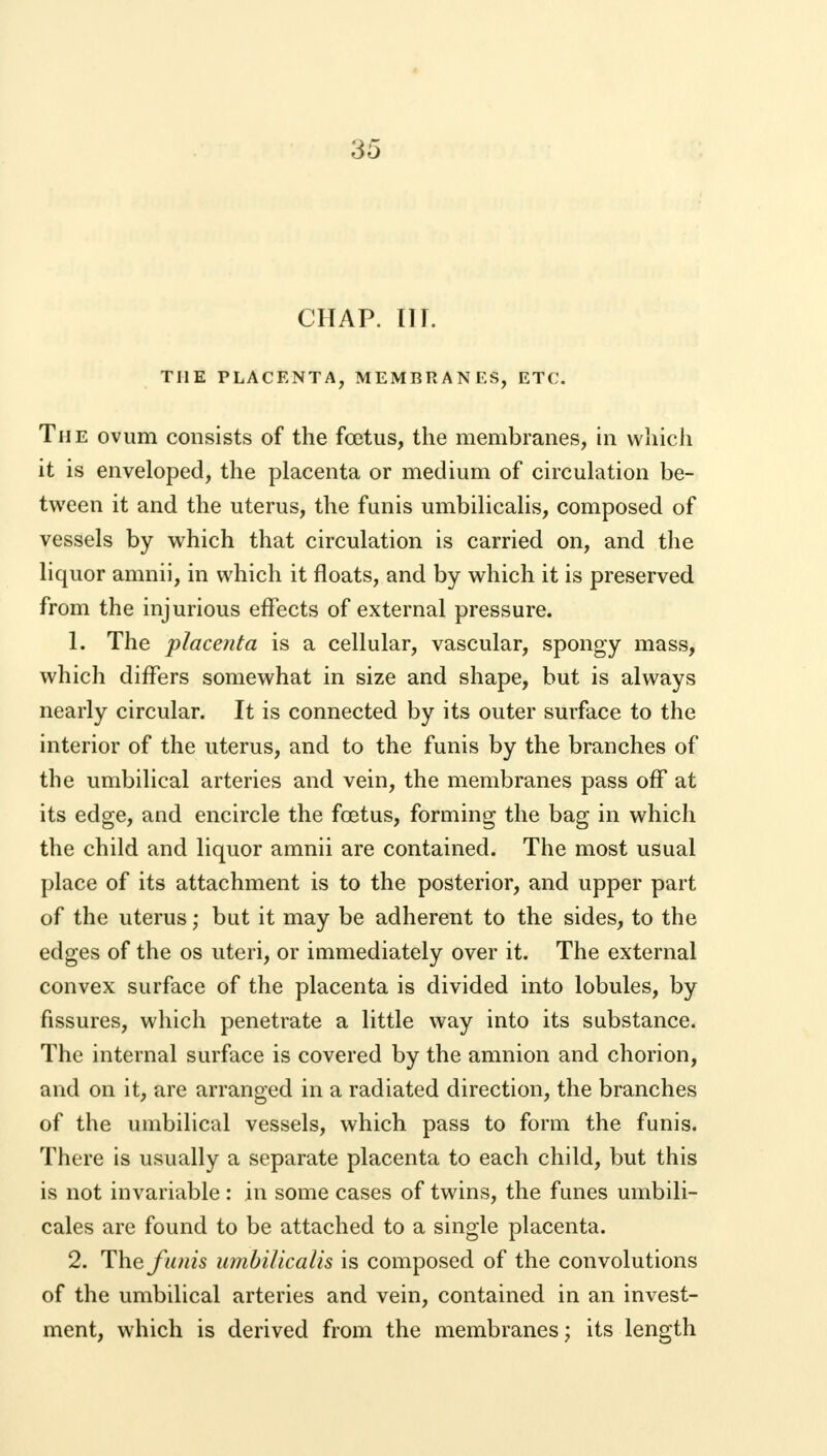 CHAP. (II. THE PLACENTA, MEMBRANES, ETC. The ovum consists of the foetus, the membranes, in which it is enveloped, the placenta or medium of circulation be- tween it and the uterus, the funis umbilicalis, composed of vessels by which that circulation is carried on, and the liquor amnii, in which it floats, and by which it is preserved from the injurious effects of external pressure. 1. The placenta is a cellular, vascular, spongy mass, which differs somewhat in size and shape, but is always nearly circular. It is connected by its outer surface to the interior of the uterus, and to the funis by the branches of the umbilical arteries and vein, the membranes pass off at its edge, and encircle the foetus, forming the bag in which the child and liquor amnii are contained. The most usual place of its attachment is to the posterior, and upper part of the uterus; but it may be adherent to the sides, to the edges of the os uteri, or immediately over it. The external convex surface of the placenta is divided into lobules, by fissures, which penetrate a little way into its substance. The internal surface is covered by the amnion and chorion, and on it, are arranged in a radiated direction, the branches of the umbilical vessels, which pass to form the funis. There is usually a separate placenta to each child, but this is not invariable : in some cases of twins, the funes umbili- cales are found to be attached to a single placenta. 2. The funis umbilicalis is composed of the convolutions of the umbilical arteries and vein, contained in an invest- ment, which is derived from the membranes j its length