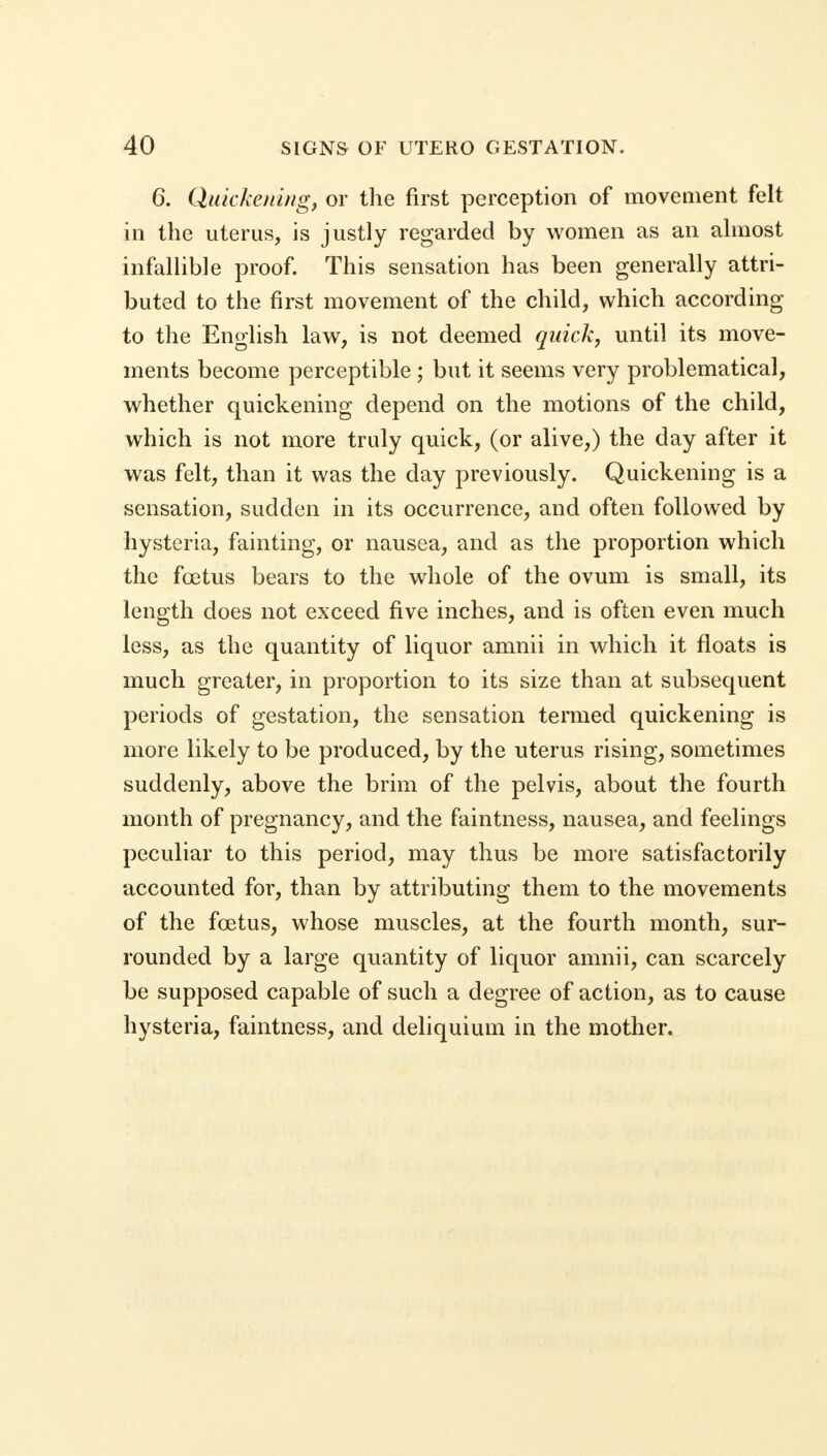 6. Quickening, or the first perception of movement felt in the uterus, is justly regarded by women as an almost infallible proof. This sensation has been generally attri- buted to the first movement of the child, which according to the English law, is not deemed quick, until its move- ments become perceptible; but it seems very problematical, whether quickening depend on the motions of the child, which is not more truly quick, (or alive,) the day after it was felt, than it was the day previously. Quickening is a sensation, sudden in its occurrence, and often followed by hysteria, fainting, or nausea, and as the proportion which the foetus bears to the whole of the ovum is small, its length does not exceed five inches, and is often even much less, as the quantity of liquor amnii in which it floats is much greater, in proportion to its size than at subsequent periods of gestation, the sensation termed quickening is more likely to be produced, by the uterus rising, sometimes suddenly, above the brim of the pelvis, about the fourth month of pregnancy, and the faintness, nausea, and feelings peculiar to this period, may thus be more satisfactorily accounted for, than by attributing them to the movements of the foetus, whose muscles, at the fourth month, sur- rounded by a large quantity of liquor amnii, can scarcely be supposed capable of such a degree of action, as to cause hysteria, faintness, and deliquium in the mother.