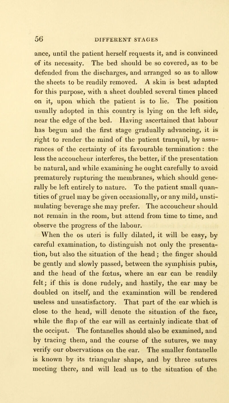 ance, until the patient herself requests it, and is convinced of its necessity. The bed should be so covered, as to be defended from the discharges, and arranged so as to allow the sheets to be readily removed. A skin is best adapted for this purpose, with a sheet doubled several times placed on it, upon which the patient is to lie. The position usually adopted in this country is lying on the left side, near the edge of the bed. Having ascertained that labour has begun and the first stage gradually advancing, it is right to render the mind of the patient tranquil, by assu- rances of the certainty of its favourable termination: the less the accoucheur interferes, the better, if the presentation be natural, and while examining he ought carefully to avoid prematurely rupturing the membranes, which should gene- rally be left entirely to nature. To the patient small quan- tities of gruel may be given occasionally, or any mild,, unsti- mulating beverage she may prefer. The accoucheur should not remain in the room, but attend from time to time, and observe the progress of the labour. When the os uteri is fully dilated, it will be easy, by careful examination, to distinguish not only the presenta- tion, but also the situation of the head; the finger should be gently and slowly passed, between the symphisis pubis, and the head of the fcetus, where an ear can be readily felt; if this is done rudely, and hastily, the ear may be doubled on itself, and the examination will be rendered useless and unsatisfactory. That part of the ear which is close to the head, will denote the situation of the face, while the flap of the ear will as certainly indicate that of the occiput. The fontanelles should also be examined, and by tracing them, and the course of the sutures, we may verify our observations on the ear. The smaller fontanelle is known by its triangular shape, and by three sutures meeting there, and will lead us to the situation of the