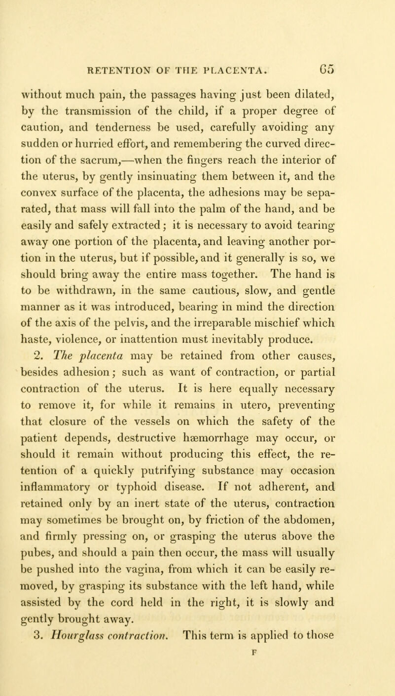 without much pain, the passages having just been dilated, by the transmission of the child, if a proper degree of caution, and tenderness be used, carefully avoiding any sudden or hurried effort, and remembering the curved direc- tion of the sacrum,—when the fingers reach the interior of the uterus, by gently insinuating them between it, and the convex surface of the placenta, the adhesions may be sepa- rated, that mass will fall into the palm of the hand, and be easily and safely extracted ; it is necessary to avoid tearing away one portion of the placenta, and leaving another por- tion in the uterus, but if possible, and it generally is so, we should bring away the entire mass together. The hand is to be withdrawn, in the same cautious, slow, and gentle manner as it was introduced, bearing in mind the direction of the axis of the pelvis, and the irreparable mischief which haste, violence, or inattention must inevitably produce. 2. The placenta may be retained from other causes, besides adhesion; such as want of contraction, or partial contraction of the uterus. It is here equally necessary to remove it, for while it remains in utero, preventing that closure of the vessels on which the safety of the patient depends, destructive haemorrhage may occur, or should it remain without producing this effect, the re- tention of a quickly putrifying substance may occasion inflammatory or typhoid disease. If not adherent, and retained only by an inert state of the uterus, contraction may sometimes be brought on, by friction of the abdomen, and firmly pressing on, or grasping the uterus above the pubes, and should a pain then occur, the mass will usually be pushed into the vagina, from which it can be easily re- moved, by grasping its substance with the left hand, while assisted by the cord held in the right, it is slowly and gently brought away. 3. Hourglass contraction. This term is applied to those F