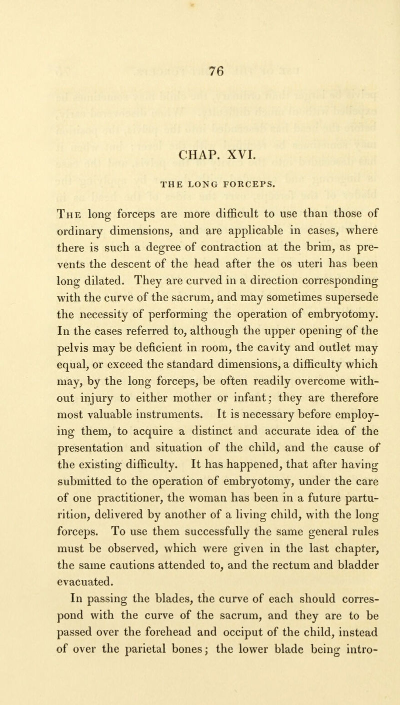 CHAP. XVI. THE LONG FORCEPS. The long forceps are more difficult to use than those of ordinary dimensions, and are applicable in cases, where there is such a degree of contraction at the brim, as pre- vents the descent of the head after the os uteri has been long dilated. They are curved in a direction corresponding with the curve of the sacrum, and may sometimes supersede the necessity of performing the operation of embryotomy. In the cases referred to, although the upper opening of the pelvis may be deficient in room, the cavity and outlet may equal, or exceed the standard dimensions, a difficulty which may, by the long forceps, be often readily overcome with- out injury to either mother or infant; they are therefore most valuable instruments. It is necessary before employ- ing them, to acquire a distinct and accurate idea of the presentation and situation of the child, and the cause of the existing difficulty. It has happened, that after having submitted to the operation of embryotomy, under the care of one practitioner, the woman has been in a future partu- rition, delivered by another of a living child, with the long forceps. To use them successfully the same general rules must be observed, which were given in the last chapter, the same cautions attended to, and the rectum and bladder evacuated. In passing the blades, the curve of each should corres- pond with the curve of the sacrum, and they are to be passed over the forehead and occiput of the child, instead of over the parietal bones; the lower blade being intro-