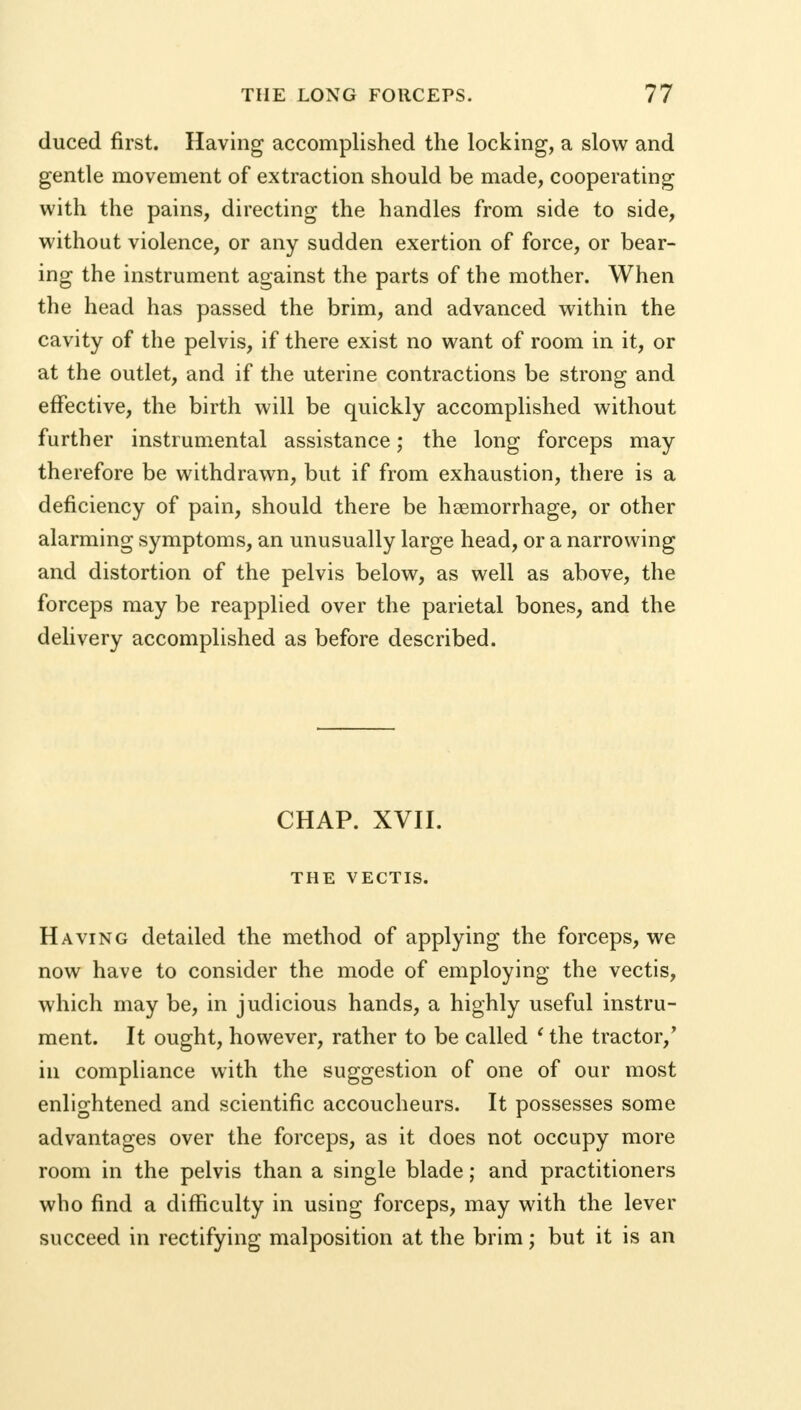 duced first. Having accomplished the locking, a slow and gentle movement of extraction should be made, cooperating with the pains, directing the handles from side to side, without violence, or any sudden exertion of force, or bear- ing the instrument against the parts of the mother. When the head has passed the brim, and advanced within the cavity of the pelvis, if there exist no want of room in it, or at the outlet, and if the uterine contractions be strong and effective, the birth will be quickly accomplished without further instrumental assistance; the long forceps may therefore be withdrawn, but if from exhaustion, there is a deficiency of pain, should there be hsemorrhage, or other alarming symptoms, an unusually large head, or a narrowing and distortion of the pelvis below, as well as above, the forceps may be reapplied over the parietal bones, and the delivery accomplished as before described. CHAP. XVII. THE VECTIS. Having detailed the method of applying the forceps, we now have to consider the mode of employing the vectis, which may be, in judicious hands, a highly useful instru- ment. It ought, however, rather to be called ' the tractor/ in compliance with the suggestion of one of our most enlightened and scientific accoucheurs. It possesses some advantages over the forceps, as it does not occupy more room in the pelvis than a single blade; and practitioners who find a difficulty in using forceps, may with the lever succeed in rectifying malposition at the brim; but it is an