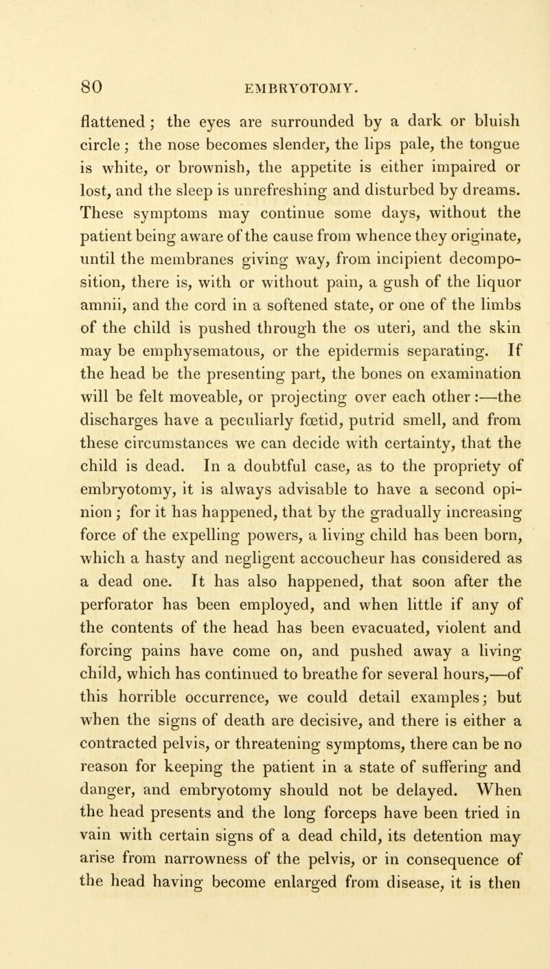 flattened; the eyes are surrounded by a dark or bluish circle ; the nose becomes slender, the lips pale, the tongue is white, or brownish, the appetite is either impaired or lost, and the sleep is unrefreshing and disturbed by dreams. These symptoms may continue some days, without the patient being aware of the cause from whence they originate, until the membranes giving way, from incipient decompo- sition, there is, with or without pain, a gush of the liquor amnii, and the cord in a softened state, or one of the limbs of the child is pushed through the os uteri, and the skin may be emphysematous, or the epidermis separating. If the head be the presenting part, the bones on examination will be felt moveable, or projecting over each other:—the discharges have a peculiarly foetid, putrid smell, and from these circumstances we can decide with certainty, that the child is dead. In a doubtful case, as to the propriety of embryotomy, it is always advisable to have a second opi- nion ; for it has happened, that by the gradually increasing force of the expelling powers, a living child has been born, which a hasty and negligent accoucheur has considered as a dead one. It has also happened, that soon after the perforator has been employed, and when little if any of the contents of the head has been evacuated, violent and forcing pains have come on, and pushed away a living child, which has continued to breathe for several hours,—of this horrible occurrence, we could detail examples; but when the signs of death are decisive, and there is either a contracted pelvis, or threatening symptoms, there can be no reason for keeping the patient in a state of suffering and danger, and embryotomy should not be delayed. When the head presents and the long forceps have been tried in vain with certain signs of a dead child, its detention may arise from narrowness of the pelvis, or in consequence of the head having become enlarged from disease, it is then