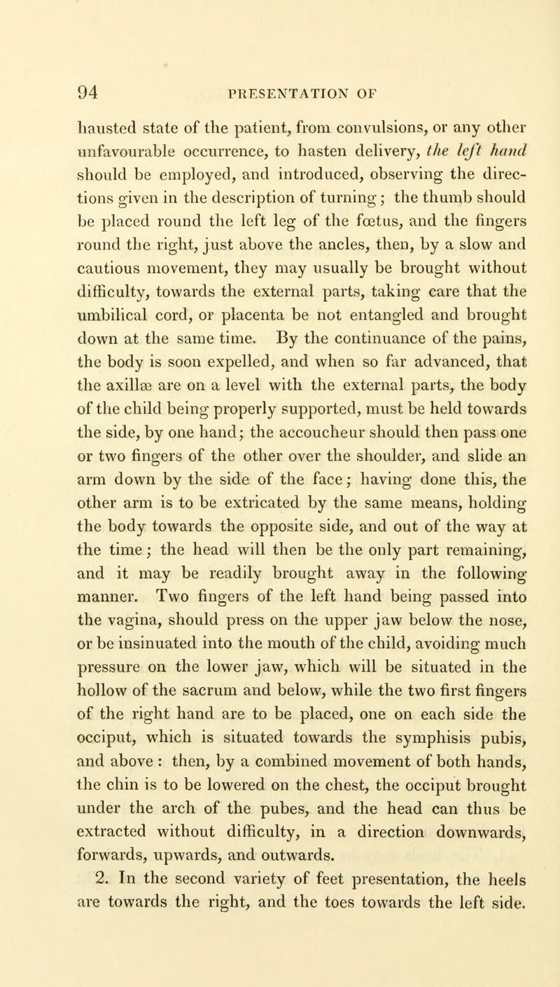 liausted state of the patient, from convulsions, or any other unfavourable occurrence, to hasten delivery, the left hand should be employed, and introduced, observing the direc- tions given in the description of turning; the thumb should be placed round the left leg of the fetus, and the fingers round the right, just above the ancles, then, by a slow and cautious movement, they may usually be brought without difficulty, towards the external parts, taking care that the umbilical cord, or placenta be not entangled and brought down at the same time. By the continuance of the pains, the body is soon expelled, and when so far advanced, that the axillse are on a level with the external parts, the body of the child being properly supported, must be held towards the side, by one hand; the accoucheur should then pass one or two fingers of the other over the shoulder, and slide an arm down by the side of the face; having done this, the other arm is to be extricated by the same means, holding the body towards the opposite side, and out of the way at the time; the head will then be the only part remaining, and it may be readily brought away in the following manner. Two fingers of the left hand being passed into the vagina, should press on the upper jaw below the nose, or be insinuated into the mouth of the child, avoiding much pressure on the lower jaw, which will be situated in the hollow of the sacrum and below, while the two first fingers of the right hand are to be placed, one on each side the occiput, which is situated towards the symphisis pubis, and above : then, by a combined movement of both hands, the chin is to be lowered on the chest, the occiput brought under the arch of the pubes, and the head can thus be extracted without difficulty, in a direction downwards, forwards, upwards, and outwards. 2. In the second variety of feet presentation, the heels are towards the right, and the toes towards the left side.