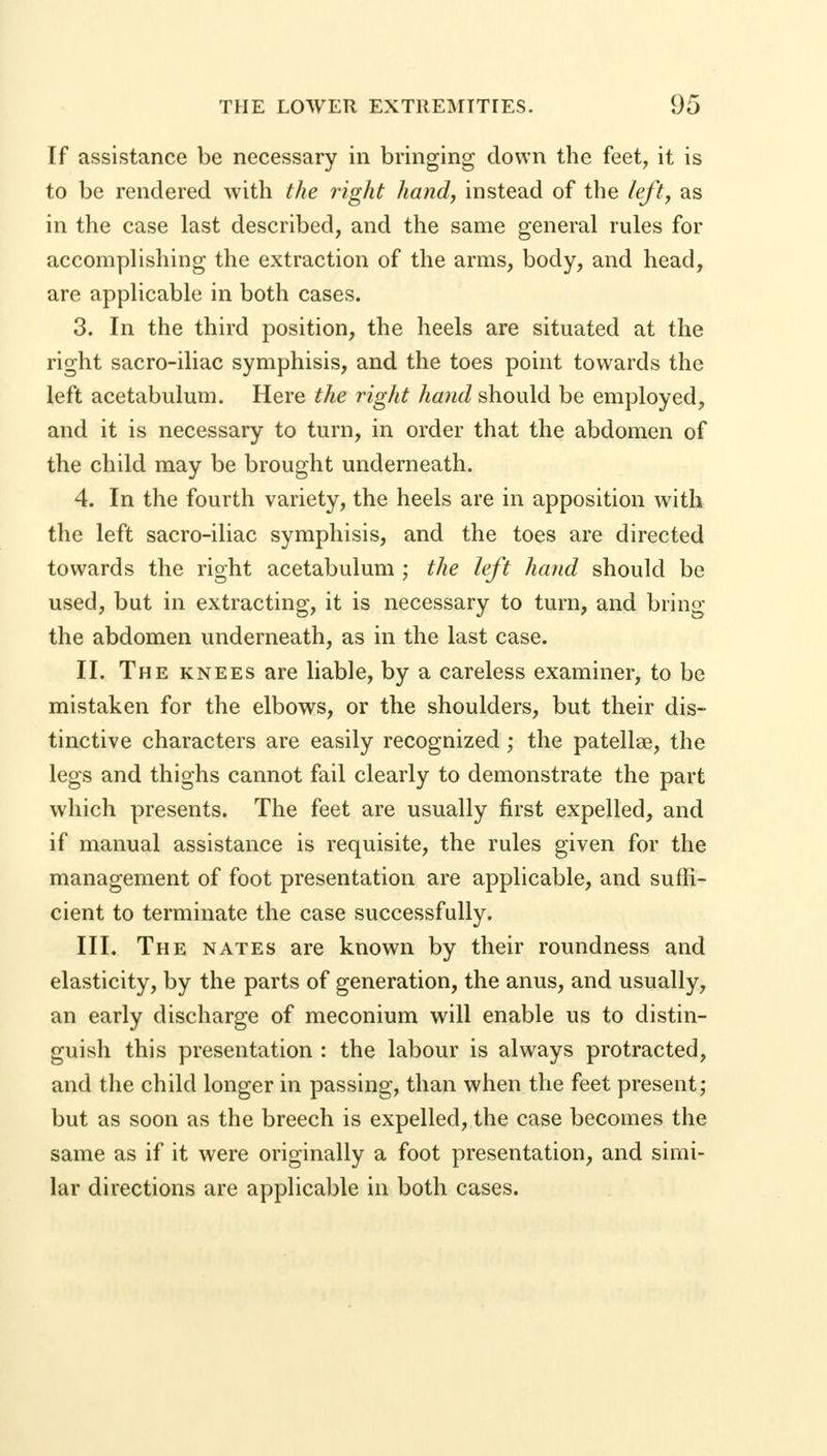 If assistance be necessary in bringing down the feet, it is to be rendered with the light handy instead of the left, as in the case last described, and the same general rules for accomplishing the extraction of the arms, body, and head, are applicable in both cases. 3. In the third position, the heels are situated at the right sacro-iliac symphisis, and the toes point towards the left acetabulum. Here the rigid hand should be employed, and it is necessary to turn, in order that the abdomen of the child may be brought underneath. 4. In the fourth variety, the heels are in apposition with the left sacro-iliac symphisis, and the toes are directed towards the right acetabulum ; the left hand should be used, but in extracting, it is necessary to turn, and bring the abdomen underneath, as in the last case. II. The knees are liable, by a careless examiner, to be mistaken for the elbows, or the shoulders, but their dis- tinctive characters are easily recognized; the patellae, the legs and thighs cannot fail clearly to demonstrate the part which presents. The feet are usually first expelled, and if manual assistance is requisite, the rules given for the management of foot presentation are applicable, and suffi- cient to terminate the case successfully. III. The nates are known by their roundness and elasticity, by the parts of generation, the anus, and usually, an early discharge of meconium will enable us to distin- guish this presentation : the labour is always protracted, and the child longer in passing, than when the feet present; but as soon as the breech is expelled, the case becomes the same as if it were originally a foot presentation, and simi- lar directions are applicable in both cases.