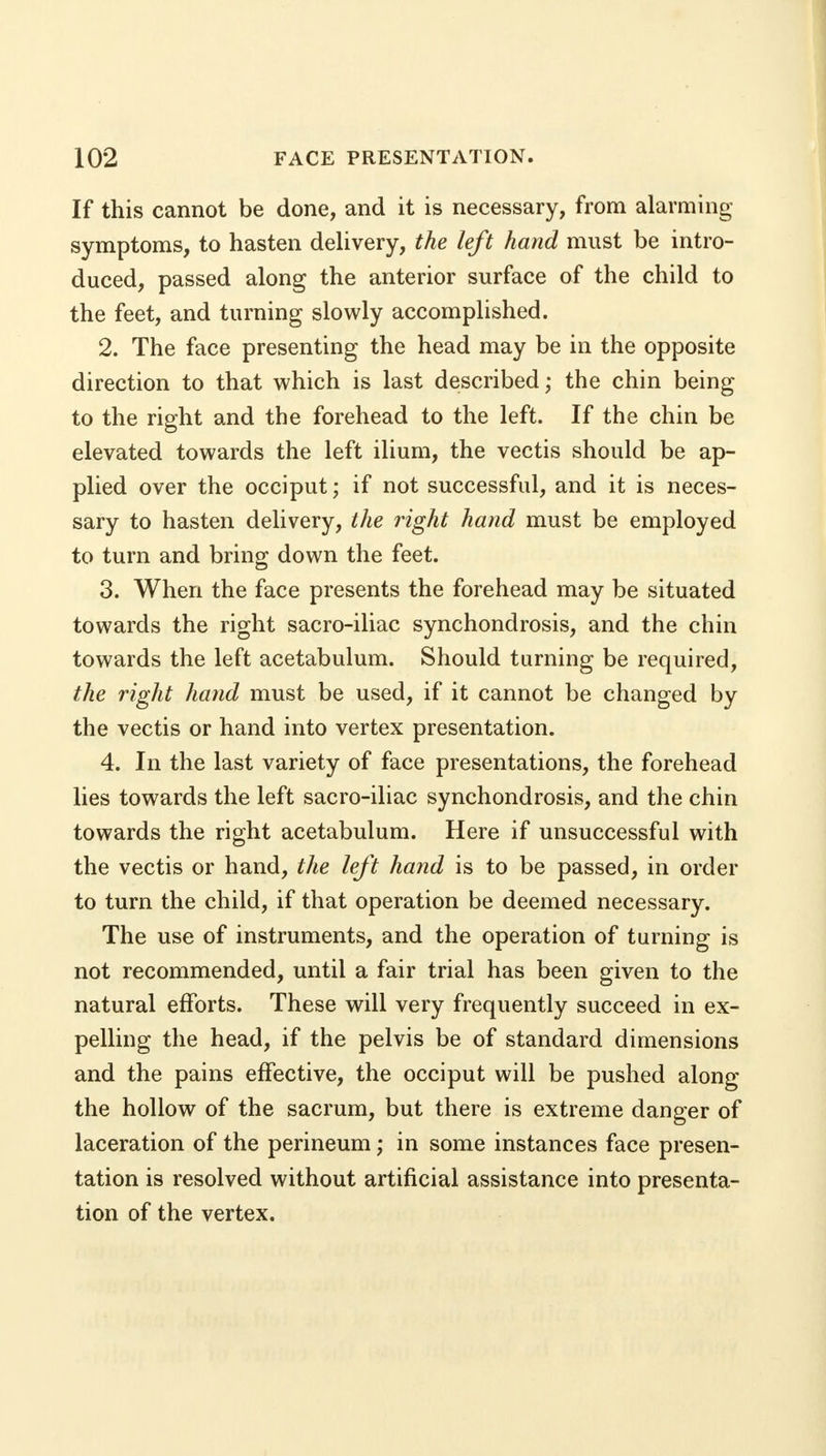 If this cannot be done, and it is necessary, from alarming symptoms, to hasten delivery, the left hand must be intro- duced, passed along the anterior surface of the child to the feet, and turning slowly accomplished. 2. The face presenting the head may be in the opposite direction to that which is last described; the chin being to the right and the forehead to the left. If the chin be elevated towards the left ilium, the vectis should be ap- plied over the occiput; if not successful, and it is neces- sary to hasten delivery, the right hand must be employed to turn and bring down the feet. 3. When the face presents the forehead may be situated towards the right sacro-iliac synchondrosis, and the chin towards the left acetabulum. Should turning be required, the right hand must be used, if it cannot be changed by the vectis or hand into vertex presentation. 4. In the last variety of face presentations, the forehead lies towards the left sacro-iliac synchondrosis, and the chin towards the right acetabulum. Here if unsuccessful with the vectis or hand, the left hand is to be passed, in order to turn the child, if that operation be deemed necessary. The use of instruments, and the operation of turning is not recommended, until a fair trial has been given to the natural efforts. These will very frequently succeed in ex- pelling the head, if the pelvis be of standard dimensions and the pains effective, the occiput will be pushed along the hollow of the sacrum, but there is extreme danger of laceration of the perineum; in some instances face presen- tation is resolved without artificial assistance into presenta- tion of the vertex.