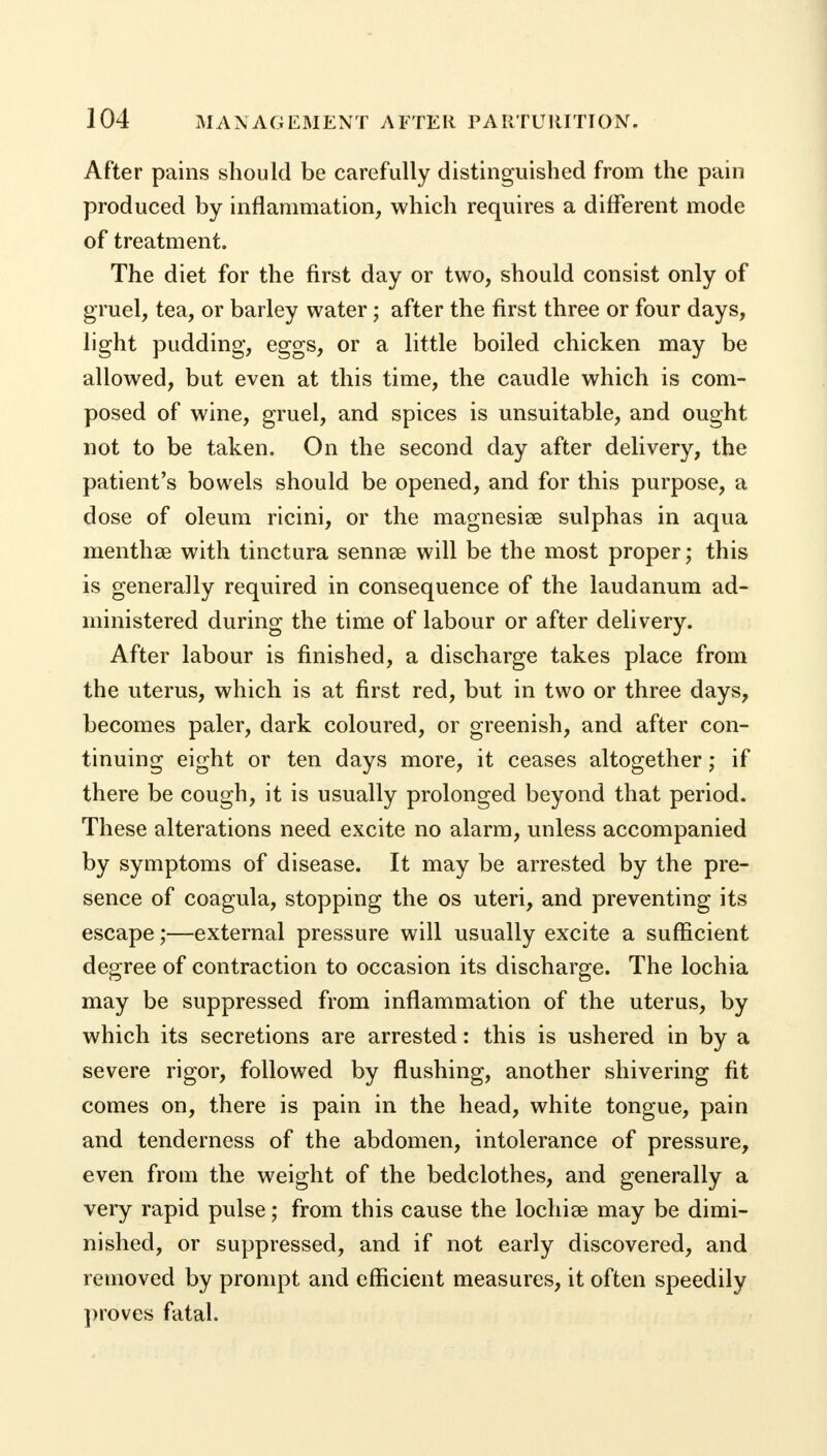 After pains should be carefully distinguished from the pain produced by inflammation, which requires a different mode of treatment. The diet for the first day or two, should consist only of gruel, tea, or barley water; after the first three or four days, light pudding, eggs, or a little boiled chicken may be allowed, but even at this time, the caudle which is com- posed of wine, gruel, and spices is unsuitable, and ought not to be taken. On the second day after delivery, the patient's bowels should be opened, and for this purpose, a dose of oleum ricini, or the magnesise sulphas in aqua menthse with tinctura sennse will be the most proper; this is generally required in consequence of the laudanum ad- ministered during the time of labour or after delivery. After labour is finished, a discharge takes place from the uterus, which is at first red, but in two or three days, becomes paler, dark coloured, or greenish, and after con- tinuing eight or ten days more, it ceases altogether j if there be cough, it is usually prolonged beyond that period. These alterations need excite no alarm, unless accompanied by symptoms of disease. It may be arrested by the pre- sence of coagula, stopping the os uteri, and preventing its escape;—external pressure will usually excite a sufficient degree of contraction to occasion its discharge. The lochia may be suppressed from inflammation of the uterus, by which its secretions are arrested: this is ushered in by a severe rigor, followed by flushing, another shivering fit comes on, there is pain in the head, white tongue, pain and tenderness of the abdomen, intolerance of pressure, even from the weight of the bedclothes, and generally a very rapid pulse; from this cause the lochias may be dimi- nished, or suppressed, and if not early discovered, and removed by prompt and efficient measures, it often speedily proves fatal.