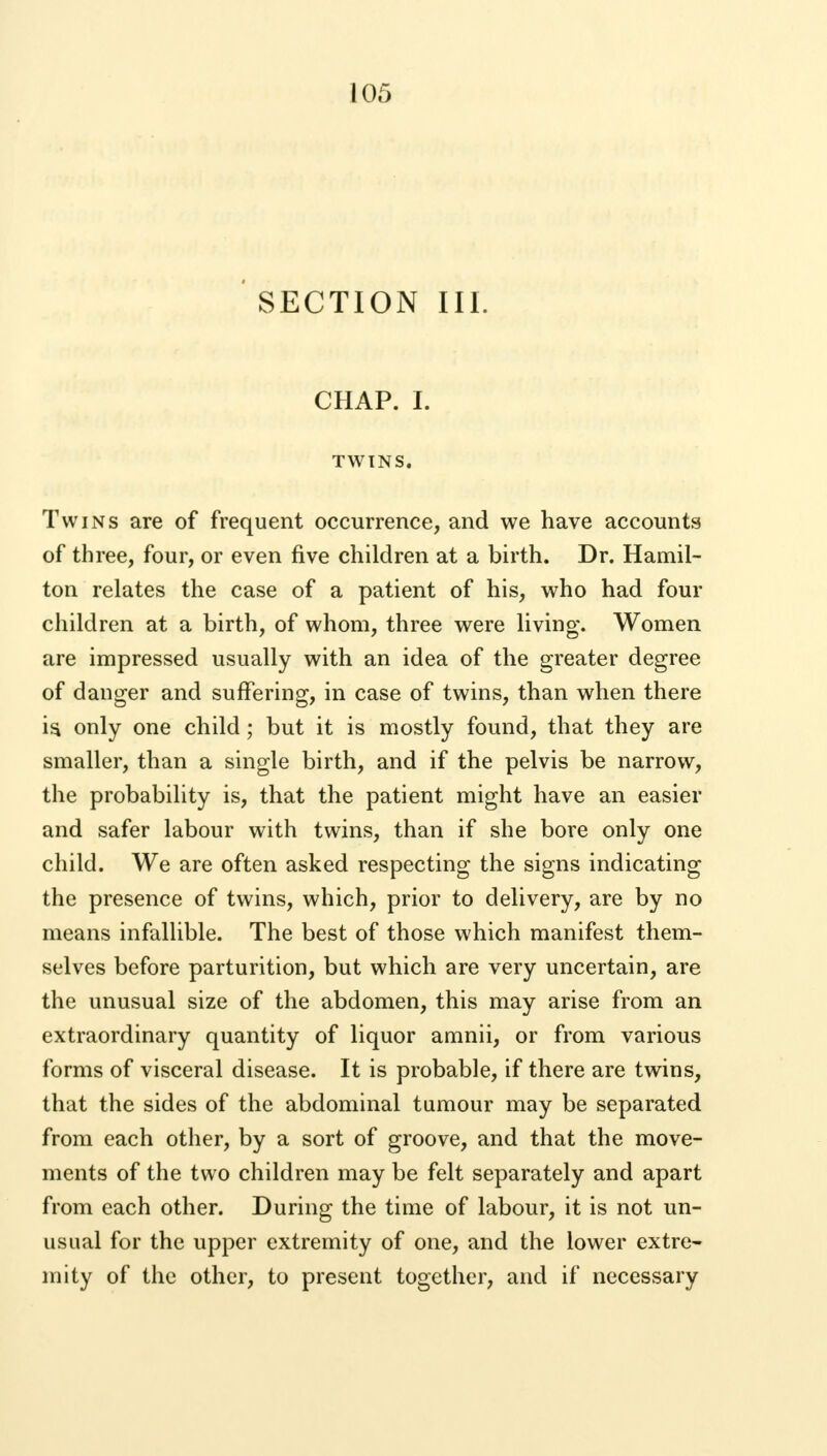 SECTION III. CHAP. I. TWINS. Twins are of frequent occurrence, and we have accounts of three, four, or even five children at a birth. Dr. Hamil- ton relates the case of a patient of his, who had four children at a birth, of whom, three were living. Women are impressed usually with an idea of the greater degree of danger and suffering, in case of twins, than when there is, only one child; but it is mostly found, that they are smaller, than a single birth, and if the pelvis be narrow, the probability is, that the patient might have an easier and safer labour with twins, than if she bore only one child. We are often asked respecting the signs indicating the presence of twins, which, prior to delivery, are by no means infallible. The best of those which manifest them- selves before parturition, but which are very uncertain, are the unusual size of the abdomen, this may arise from an extraordinary quantity of liquor amnii, or from various forms of visceral disease. It is probable, if there are twins, that the sides of the abdominal tumour may be separated from each other, by a sort of groove, and that the move- ments of the two children may be felt separately and apart from each other. During the time of labour, it is not un- usual for the upper extremity of one, and the lower extre- mity of the other, to present together, and if necessary