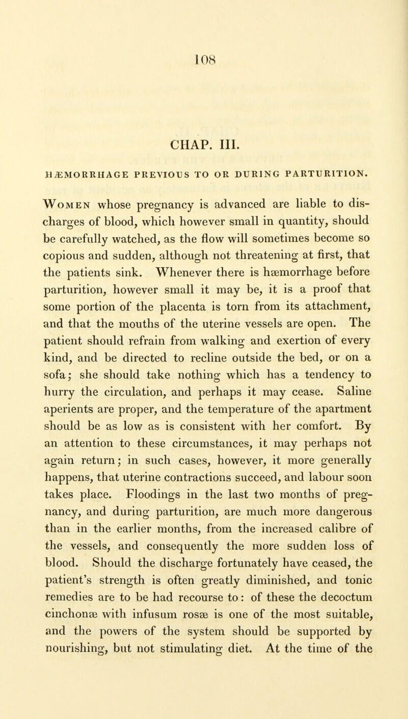 CHAP. III. HEMORRHAGE PREVIOUS TO OR DURING PARTURITION. Women whose pregnancy is advanced are liable to dis- charges of blood, which however small in quantity, should be carefully watched, as the flow will sometimes become so copious and sudden, although not threatening at first, that the patients sink. Whenever there is haemorrhage before parturition, however small it may be, it is a proof that some portion of the placenta is torn from its attachment, and that the mouths of the uterine vessels are open. The patient should refrain from walking and exertion of every kind, and be directed to recline outside the bed, or on a sofa; she should take nothing which has a tendency to hurry the circulation, and perhaps it may cease. Saline aperients are proper, and the temperature of the apartment should be as low as is consistent with her comfort. By an attention to these circumstances, it may perhaps not again return; in such cases, however, it more generally happens, that uterine contractions succeed, and labour soon takes place. Floodings in the last two months of preg- nancy, and during parturition, are much more dangerous than in the earlier months, from the increased calibre of the vessels, and consequently the more sudden loss of blood. Should the discharge fortunately have ceased, the patient's strength is often greatly diminished, and tonic remedies are to be had recourse to: of these the decoctum cinchonse with infusum rosse is one of the most suitable, and the powers of the system should be supported by nourishing, but not stimulating diet. At the time of the